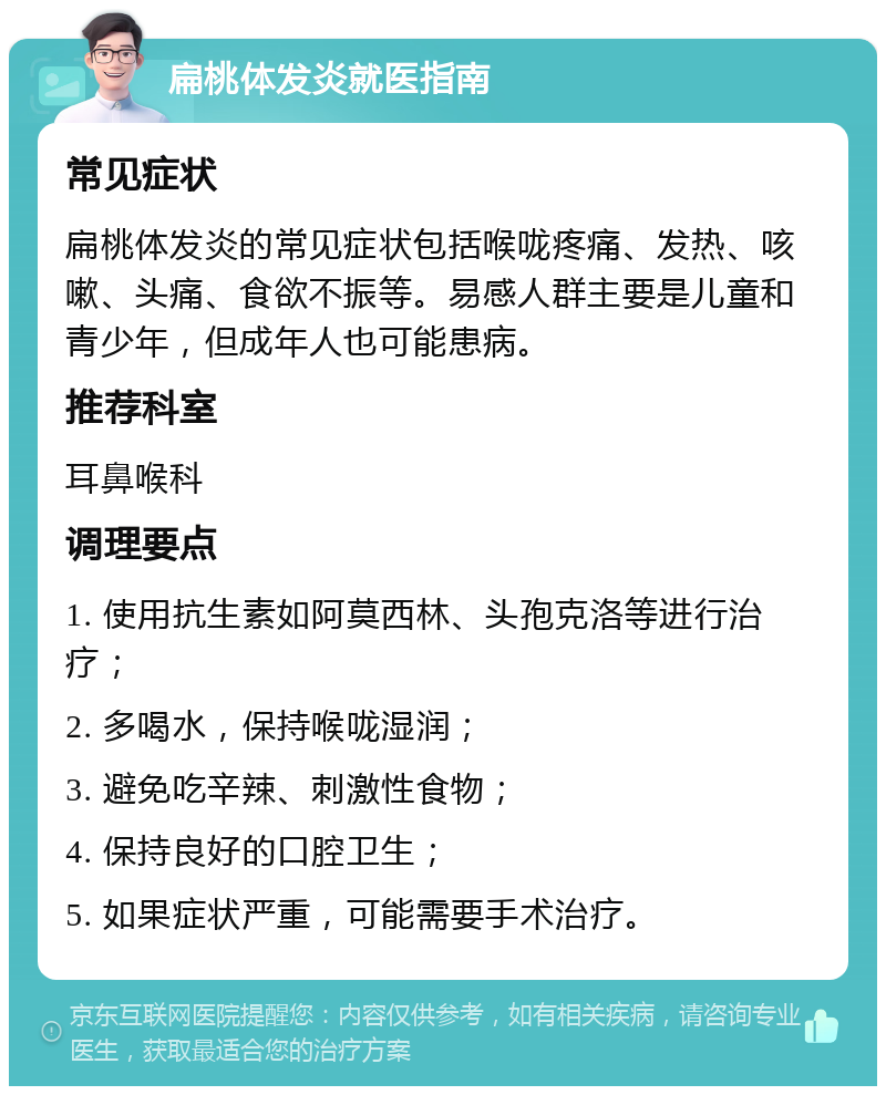 扁桃体发炎就医指南 常见症状 扁桃体发炎的常见症状包括喉咙疼痛、发热、咳嗽、头痛、食欲不振等。易感人群主要是儿童和青少年，但成年人也可能患病。 推荐科室 耳鼻喉科 调理要点 1. 使用抗生素如阿莫西林、头孢克洛等进行治疗； 2. 多喝水，保持喉咙湿润； 3. 避免吃辛辣、刺激性食物； 4. 保持良好的口腔卫生； 5. 如果症状严重，可能需要手术治疗。