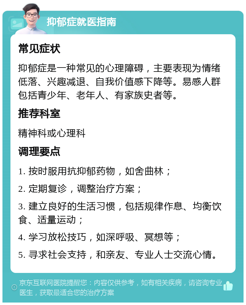 抑郁症就医指南 常见症状 抑郁症是一种常见的心理障碍，主要表现为情绪低落、兴趣减退、自我价值感下降等。易感人群包括青少年、老年人、有家族史者等。 推荐科室 精神科或心理科 调理要点 1. 按时服用抗抑郁药物，如舍曲林； 2. 定期复诊，调整治疗方案； 3. 建立良好的生活习惯，包括规律作息、均衡饮食、适量运动； 4. 学习放松技巧，如深呼吸、冥想等； 5. 寻求社会支持，和亲友、专业人士交流心情。