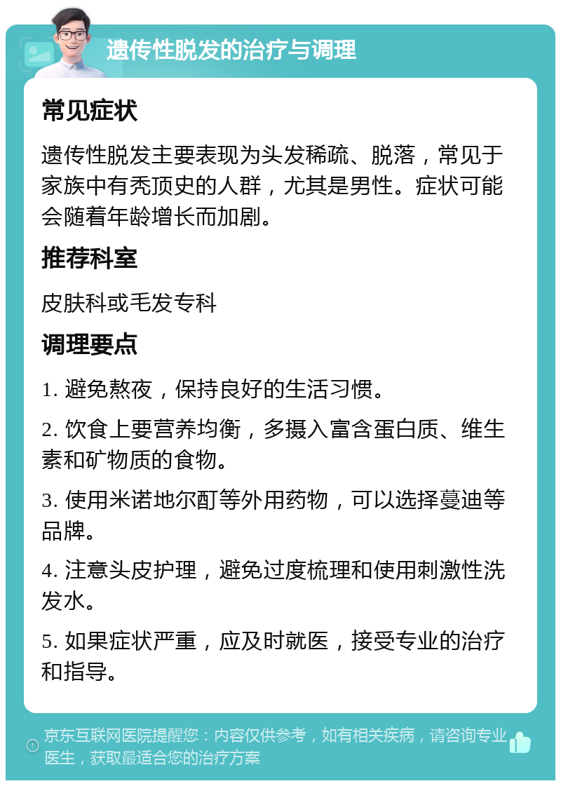 遗传性脱发的治疗与调理 常见症状 遗传性脱发主要表现为头发稀疏、脱落，常见于家族中有秃顶史的人群，尤其是男性。症状可能会随着年龄增长而加剧。 推荐科室 皮肤科或毛发专科 调理要点 1. 避免熬夜，保持良好的生活习惯。 2. 饮食上要营养均衡，多摄入富含蛋白质、维生素和矿物质的食物。 3. 使用米诺地尔酊等外用药物，可以选择蔓迪等品牌。 4. 注意头皮护理，避免过度梳理和使用刺激性洗发水。 5. 如果症状严重，应及时就医，接受专业的治疗和指导。