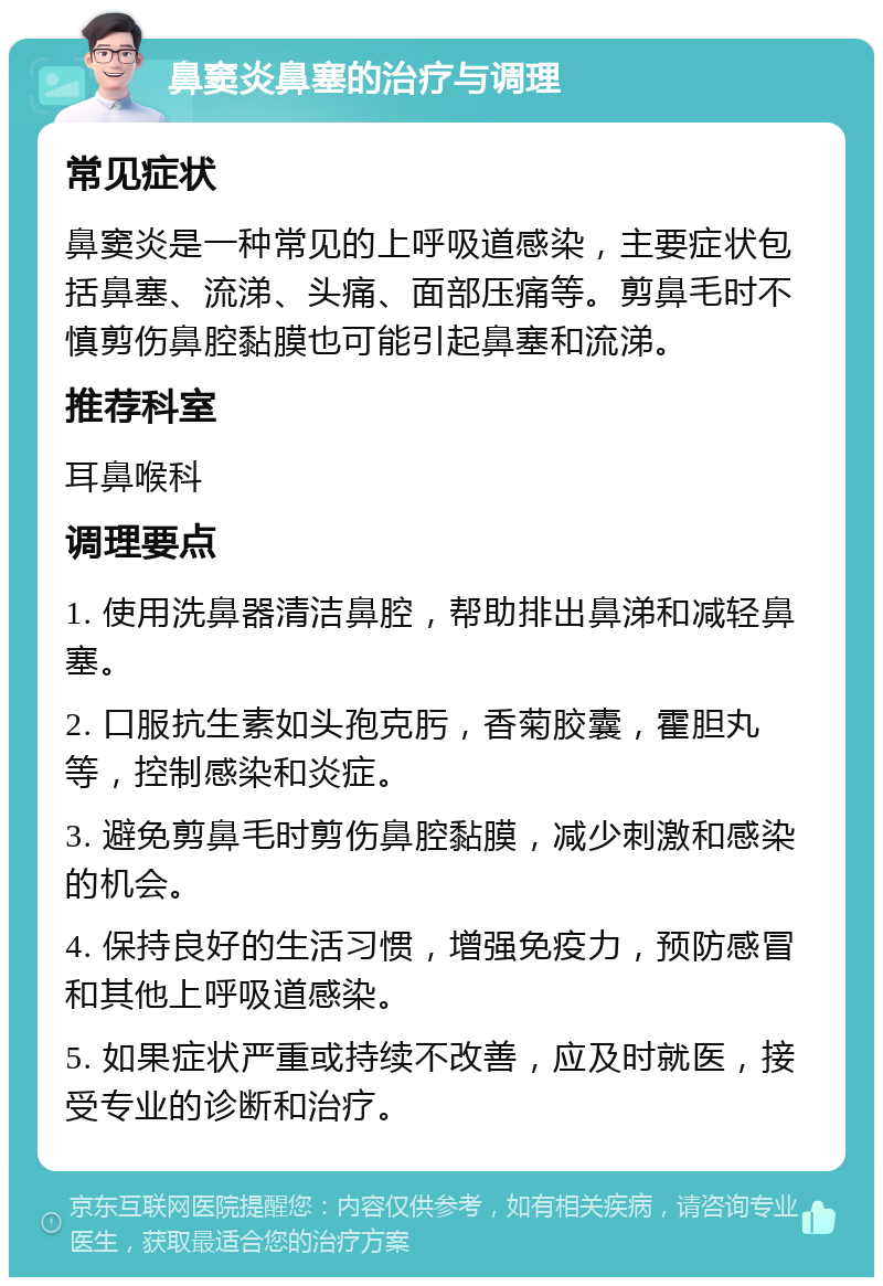 鼻窦炎鼻塞的治疗与调理 常见症状 鼻窦炎是一种常见的上呼吸道感染，主要症状包括鼻塞、流涕、头痛、面部压痛等。剪鼻毛时不慎剪伤鼻腔黏膜也可能引起鼻塞和流涕。 推荐科室 耳鼻喉科 调理要点 1. 使用洗鼻器清洁鼻腔，帮助排出鼻涕和减轻鼻塞。 2. 口服抗生素如头孢克肟，香菊胶囊，霍胆丸等，控制感染和炎症。 3. 避免剪鼻毛时剪伤鼻腔黏膜，减少刺激和感染的机会。 4. 保持良好的生活习惯，增强免疫力，预防感冒和其他上呼吸道感染。 5. 如果症状严重或持续不改善，应及时就医，接受专业的诊断和治疗。