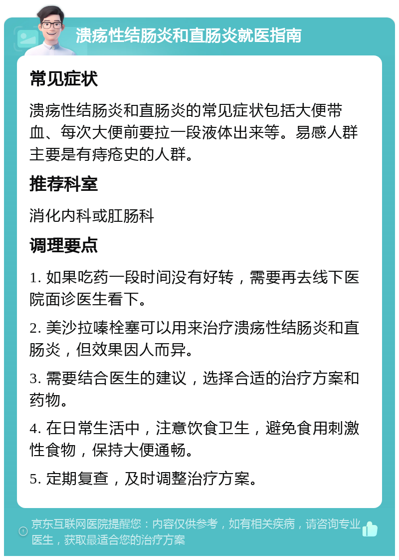 溃疡性结肠炎和直肠炎就医指南 常见症状 溃疡性结肠炎和直肠炎的常见症状包括大便带血、每次大便前要拉一段液体出来等。易感人群主要是有痔疮史的人群。 推荐科室 消化内科或肛肠科 调理要点 1. 如果吃药一段时间没有好转，需要再去线下医院面诊医生看下。 2. 美沙拉嗪栓塞可以用来治疗溃疡性结肠炎和直肠炎，但效果因人而异。 3. 需要结合医生的建议，选择合适的治疗方案和药物。 4. 在日常生活中，注意饮食卫生，避免食用刺激性食物，保持大便通畅。 5. 定期复查，及时调整治疗方案。