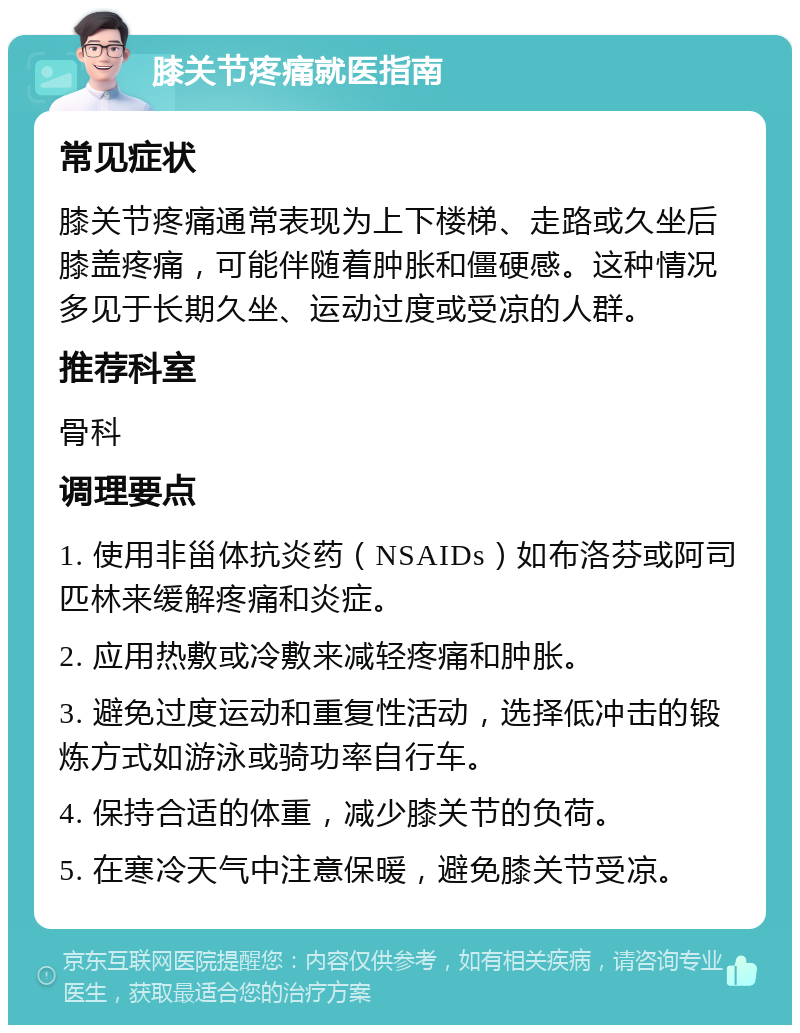 膝关节疼痛就医指南 常见症状 膝关节疼痛通常表现为上下楼梯、走路或久坐后膝盖疼痛，可能伴随着肿胀和僵硬感。这种情况多见于长期久坐、运动过度或受凉的人群。 推荐科室 骨科 调理要点 1. 使用非甾体抗炎药（NSAIDs）如布洛芬或阿司匹林来缓解疼痛和炎症。 2. 应用热敷或冷敷来减轻疼痛和肿胀。 3. 避免过度运动和重复性活动，选择低冲击的锻炼方式如游泳或骑功率自行车。 4. 保持合适的体重，减少膝关节的负荷。 5. 在寒冷天气中注意保暖，避免膝关节受凉。