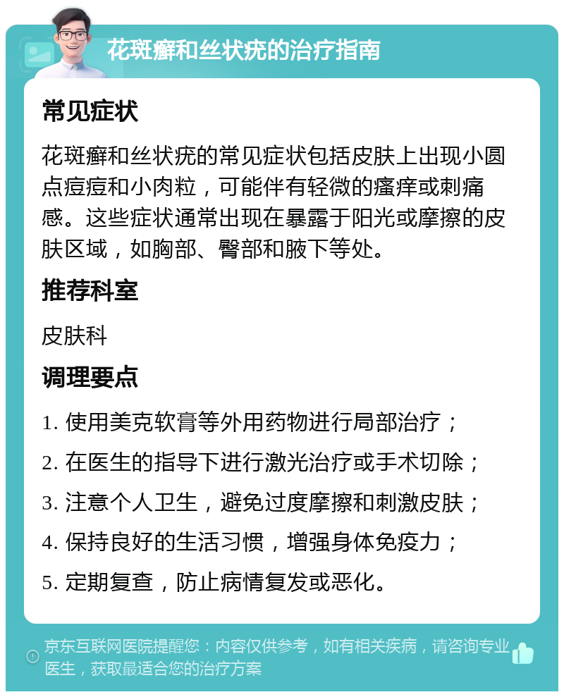 花斑癣和丝状疣的治疗指南 常见症状 花斑癣和丝状疣的常见症状包括皮肤上出现小圆点痘痘和小肉粒，可能伴有轻微的瘙痒或刺痛感。这些症状通常出现在暴露于阳光或摩擦的皮肤区域，如胸部、臀部和腋下等处。 推荐科室 皮肤科 调理要点 1. 使用美克软膏等外用药物进行局部治疗； 2. 在医生的指导下进行激光治疗或手术切除； 3. 注意个人卫生，避免过度摩擦和刺激皮肤； 4. 保持良好的生活习惯，增强身体免疫力； 5. 定期复查，防止病情复发或恶化。