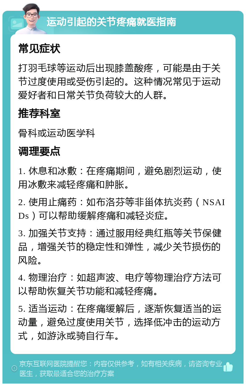 运动引起的关节疼痛就医指南 常见症状 打羽毛球等运动后出现膝盖酸疼，可能是由于关节过度使用或受伤引起的。这种情况常见于运动爱好者和日常关节负荷较大的人群。 推荐科室 骨科或运动医学科 调理要点 1. 休息和冰敷：在疼痛期间，避免剧烈运动，使用冰敷来减轻疼痛和肿胀。 2. 使用止痛药：如布洛芬等非甾体抗炎药（NSAIDs）可以帮助缓解疼痛和减轻炎症。 3. 加强关节支持：通过服用经典红瓶等关节保健品，增强关节的稳定性和弹性，减少关节损伤的风险。 4. 物理治疗：如超声波、电疗等物理治疗方法可以帮助恢复关节功能和减轻疼痛。 5. 适当运动：在疼痛缓解后，逐渐恢复适当的运动量，避免过度使用关节，选择低冲击的运动方式，如游泳或骑自行车。