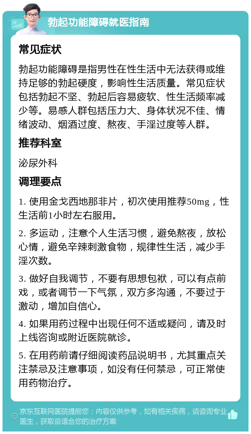 勃起功能障碍就医指南 常见症状 勃起功能障碍是指男性在性生活中无法获得或维持足够的勃起硬度，影响性生活质量。常见症状包括勃起不坚、勃起后容易疲软、性生活频率减少等。易感人群包括压力大、身体状况不佳、情绪波动、烟酒过度、熬夜、手淫过度等人群。 推荐科室 泌尿外科 调理要点 1. 使用金戈西地那非片，初次使用推荐50mg，性生活前1小时左右服用。 2. 多运动，注意个人生活习惯，避免熬夜，放松心情，避免辛辣刺激食物，规律性生活，减少手淫次数。 3. 做好自我调节，不要有思想包袱，可以有点前戏，或者调节一下气氛，双方多沟通，不要过于激动，增加自信心。 4. 如果用药过程中出现任何不适或疑问，请及时上线咨询或附近医院就诊。 5. 在用药前请仔细阅读药品说明书，尤其重点关注禁忌及注意事项，如没有任何禁忌，可正常使用药物治疗。