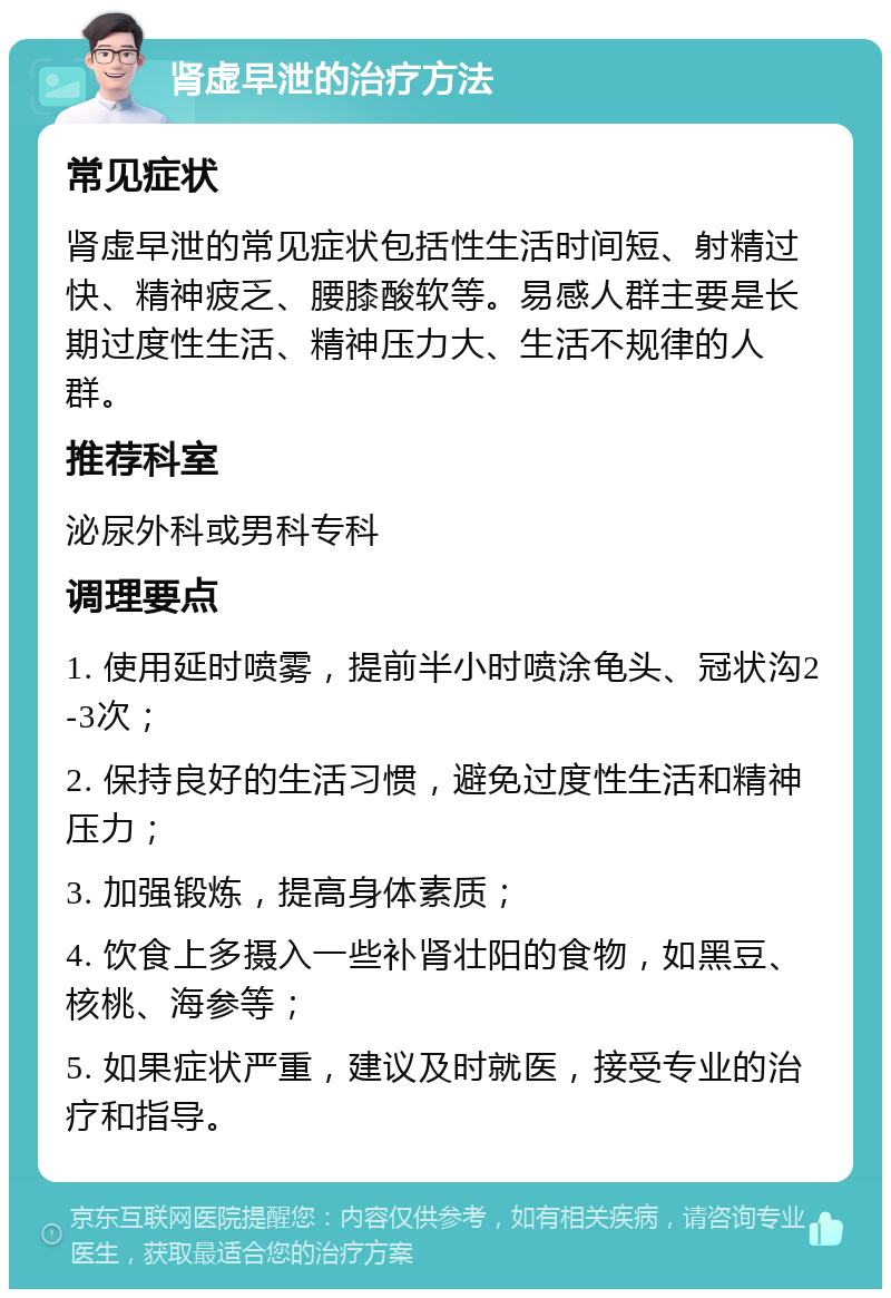 肾虚早泄的治疗方法 常见症状 肾虚早泄的常见症状包括性生活时间短、射精过快、精神疲乏、腰膝酸软等。易感人群主要是长期过度性生活、精神压力大、生活不规律的人群。 推荐科室 泌尿外科或男科专科 调理要点 1. 使用延时喷雾，提前半小时喷涂龟头、冠状沟2-3次； 2. 保持良好的生活习惯，避免过度性生活和精神压力； 3. 加强锻炼，提高身体素质； 4. 饮食上多摄入一些补肾壮阳的食物，如黑豆、核桃、海参等； 5. 如果症状严重，建议及时就医，接受专业的治疗和指导。