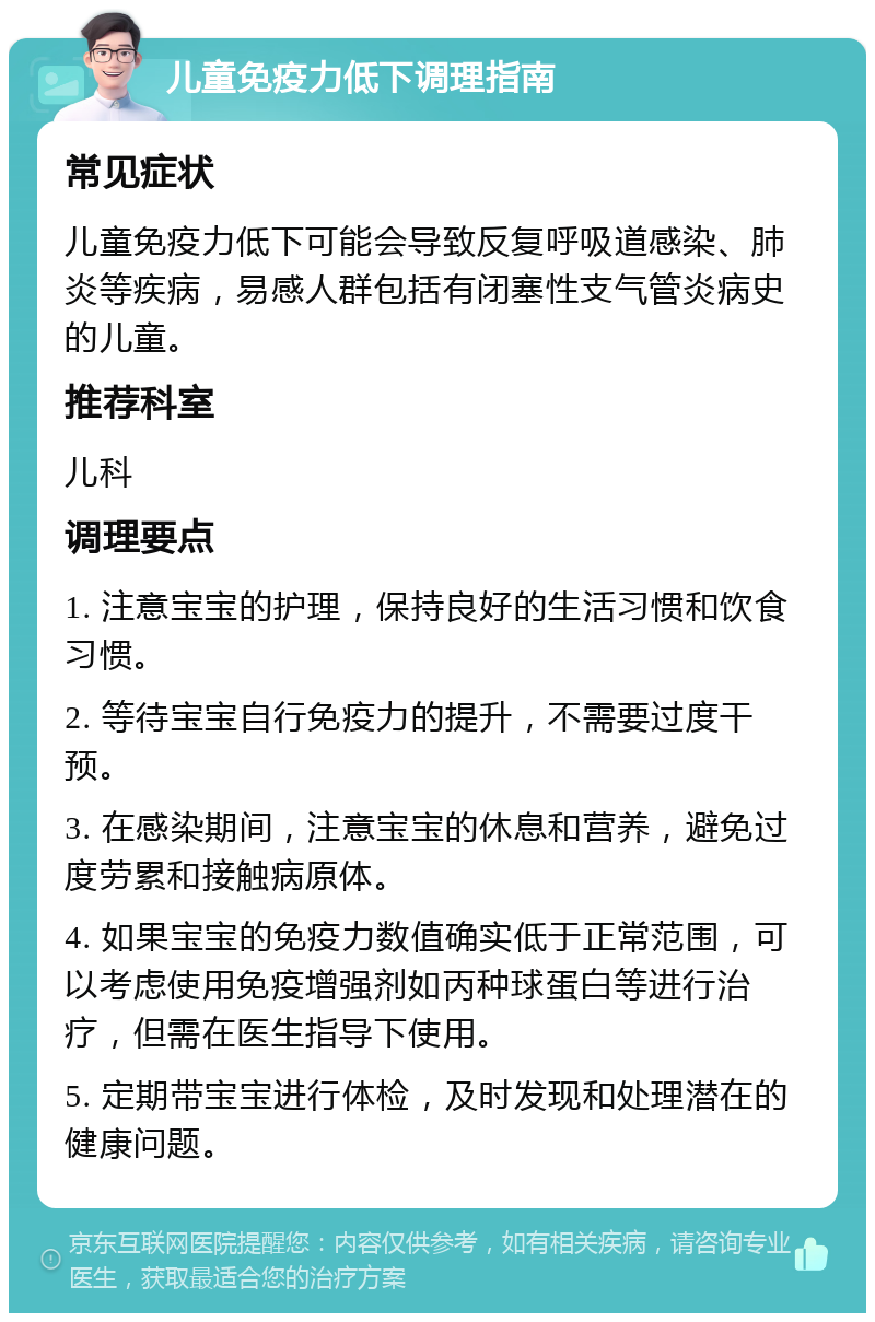 儿童免疫力低下调理指南 常见症状 儿童免疫力低下可能会导致反复呼吸道感染、肺炎等疾病，易感人群包括有闭塞性支气管炎病史的儿童。 推荐科室 儿科 调理要点 1. 注意宝宝的护理，保持良好的生活习惯和饮食习惯。 2. 等待宝宝自行免疫力的提升，不需要过度干预。 3. 在感染期间，注意宝宝的休息和营养，避免过度劳累和接触病原体。 4. 如果宝宝的免疫力数值确实低于正常范围，可以考虑使用免疫增强剂如丙种球蛋白等进行治疗，但需在医生指导下使用。 5. 定期带宝宝进行体检，及时发现和处理潜在的健康问题。