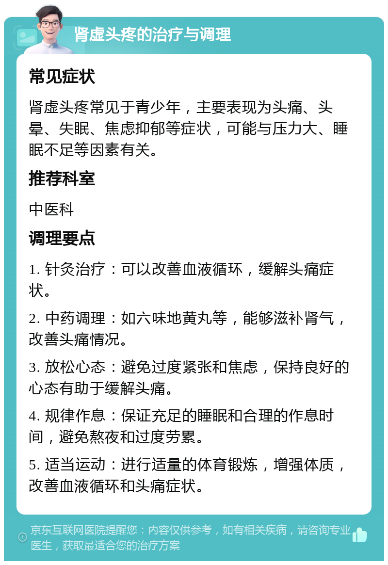 肾虚头疼的治疗与调理 常见症状 肾虚头疼常见于青少年，主要表现为头痛、头晕、失眠、焦虑抑郁等症状，可能与压力大、睡眠不足等因素有关。 推荐科室 中医科 调理要点 1. 针灸治疗：可以改善血液循环，缓解头痛症状。 2. 中药调理：如六味地黄丸等，能够滋补肾气，改善头痛情况。 3. 放松心态：避免过度紧张和焦虑，保持良好的心态有助于缓解头痛。 4. 规律作息：保证充足的睡眠和合理的作息时间，避免熬夜和过度劳累。 5. 适当运动：进行适量的体育锻炼，增强体质，改善血液循环和头痛症状。