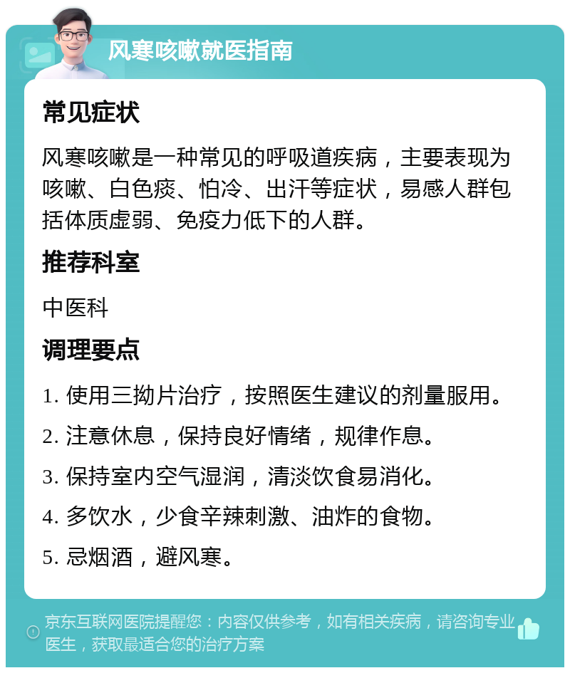 风寒咳嗽就医指南 常见症状 风寒咳嗽是一种常见的呼吸道疾病，主要表现为咳嗽、白色痰、怕冷、出汗等症状，易感人群包括体质虚弱、免疫力低下的人群。 推荐科室 中医科 调理要点 1. 使用三拗片治疗，按照医生建议的剂量服用。 2. 注意休息，保持良好情绪，规律作息。 3. 保持室内空气湿润，清淡饮食易消化。 4. 多饮水，少食辛辣刺激、油炸的食物。 5. 忌烟酒，避风寒。