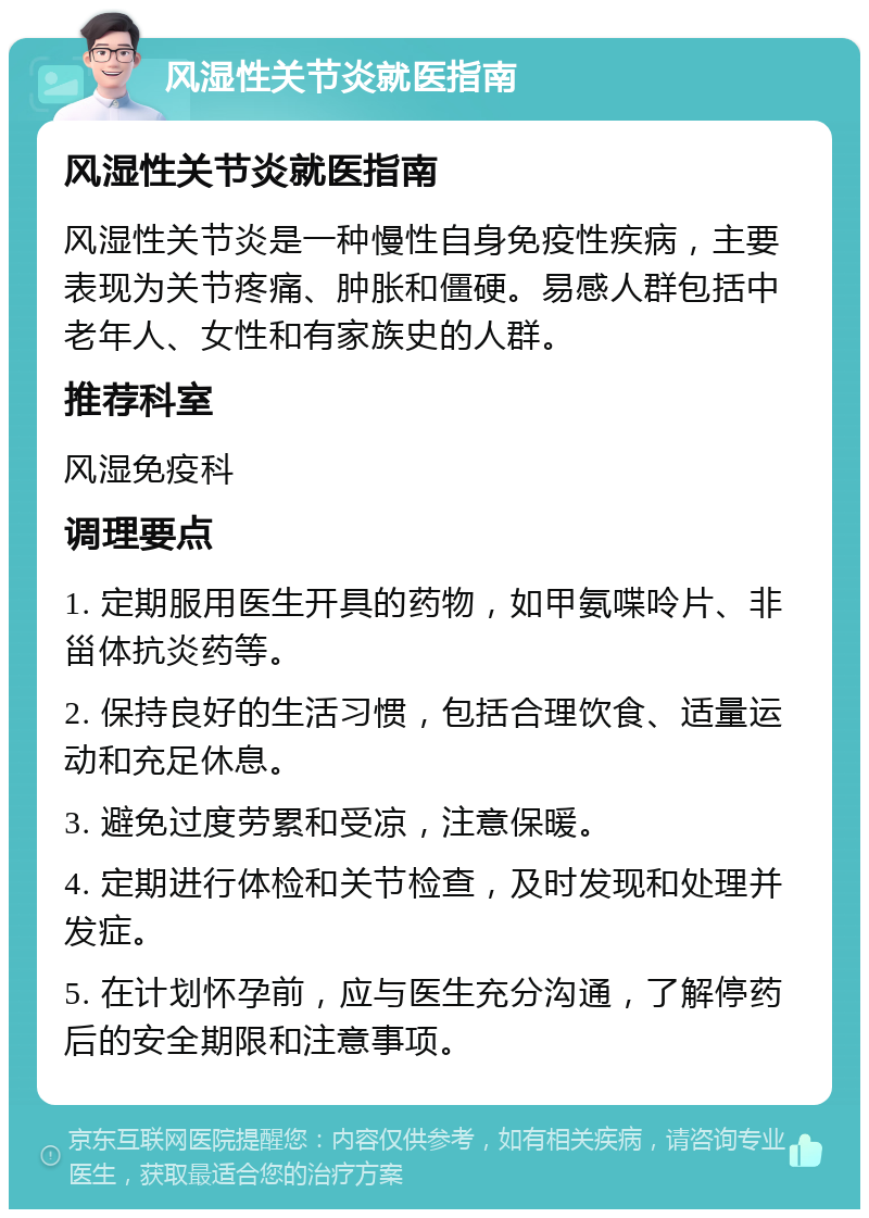 风湿性关节炎就医指南 风湿性关节炎就医指南 风湿性关节炎是一种慢性自身免疫性疾病，主要表现为关节疼痛、肿胀和僵硬。易感人群包括中老年人、女性和有家族史的人群。 推荐科室 风湿免疫科 调理要点 1. 定期服用医生开具的药物，如甲氨喋呤片、非甾体抗炎药等。 2. 保持良好的生活习惯，包括合理饮食、适量运动和充足休息。 3. 避免过度劳累和受凉，注意保暖。 4. 定期进行体检和关节检查，及时发现和处理并发症。 5. 在计划怀孕前，应与医生充分沟通，了解停药后的安全期限和注意事项。