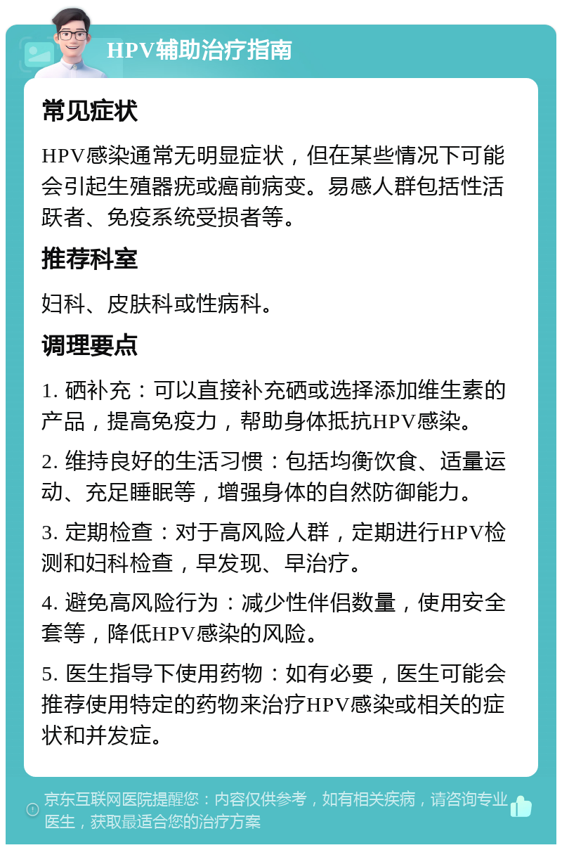 HPV辅助治疗指南 常见症状 HPV感染通常无明显症状，但在某些情况下可能会引起生殖器疣或癌前病变。易感人群包括性活跃者、免疫系统受损者等。 推荐科室 妇科、皮肤科或性病科。 调理要点 1. 硒补充：可以直接补充硒或选择添加维生素的产品，提高免疫力，帮助身体抵抗HPV感染。 2. 维持良好的生活习惯：包括均衡饮食、适量运动、充足睡眠等，增强身体的自然防御能力。 3. 定期检查：对于高风险人群，定期进行HPV检测和妇科检查，早发现、早治疗。 4. 避免高风险行为：减少性伴侣数量，使用安全套等，降低HPV感染的风险。 5. 医生指导下使用药物：如有必要，医生可能会推荐使用特定的药物来治疗HPV感染或相关的症状和并发症。