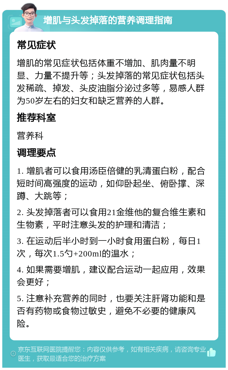 增肌与头发掉落的营养调理指南 常见症状 增肌的常见症状包括体重不增加、肌肉量不明显、力量不提升等；头发掉落的常见症状包括头发稀疏、掉发、头皮油脂分泌过多等，易感人群为50岁左右的妇女和缺乏营养的人群。 推荐科室 营养科 调理要点 1. 增肌者可以食用汤臣倍健的乳清蛋白粉，配合短时间高强度的运动，如仰卧起坐、俯卧撑、深蹲、大跳等； 2. 头发掉落者可以食用21金维他的复合维生素和生物素，平时注意头发的护理和清洁； 3. 在运动后半小时到一小时食用蛋白粉，每日1次，每次1.5勺+200ml的温水； 4. 如果需要增肌，建议配合运动一起应用，效果会更好； 5. 注意补充营养的同时，也要关注肝肾功能和是否有药物或食物过敏史，避免不必要的健康风险。