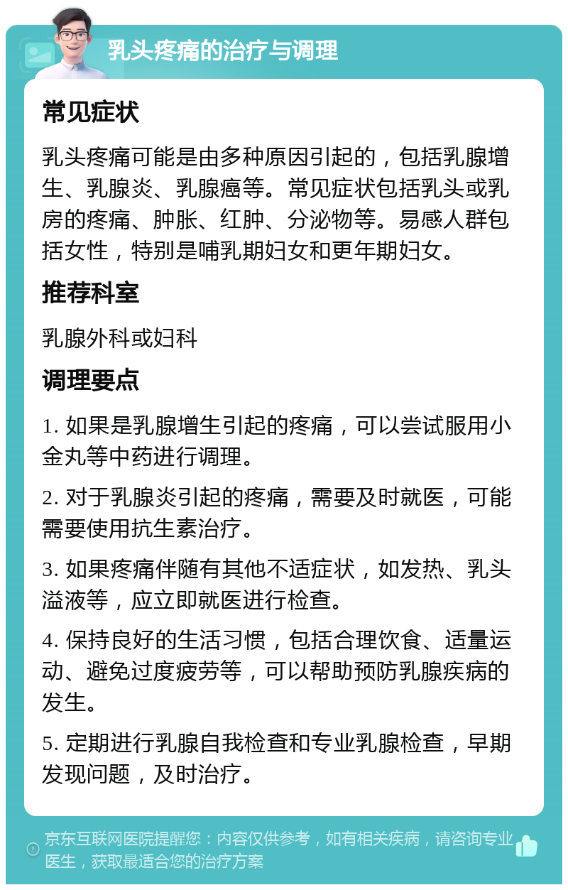 乳头疼痛的治疗与调理 常见症状 乳头疼痛可能是由多种原因引起的，包括乳腺增生、乳腺炎、乳腺癌等。常见症状包括乳头或乳房的疼痛、肿胀、红肿、分泌物等。易感人群包括女性，特别是哺乳期妇女和更年期妇女。 推荐科室 乳腺外科或妇科 调理要点 1. 如果是乳腺增生引起的疼痛，可以尝试服用小金丸等中药进行调理。 2. 对于乳腺炎引起的疼痛，需要及时就医，可能需要使用抗生素治疗。 3. 如果疼痛伴随有其他不适症状，如发热、乳头溢液等，应立即就医进行检查。 4. 保持良好的生活习惯，包括合理饮食、适量运动、避免过度疲劳等，可以帮助预防乳腺疾病的发生。 5. 定期进行乳腺自我检查和专业乳腺检查，早期发现问题，及时治疗。