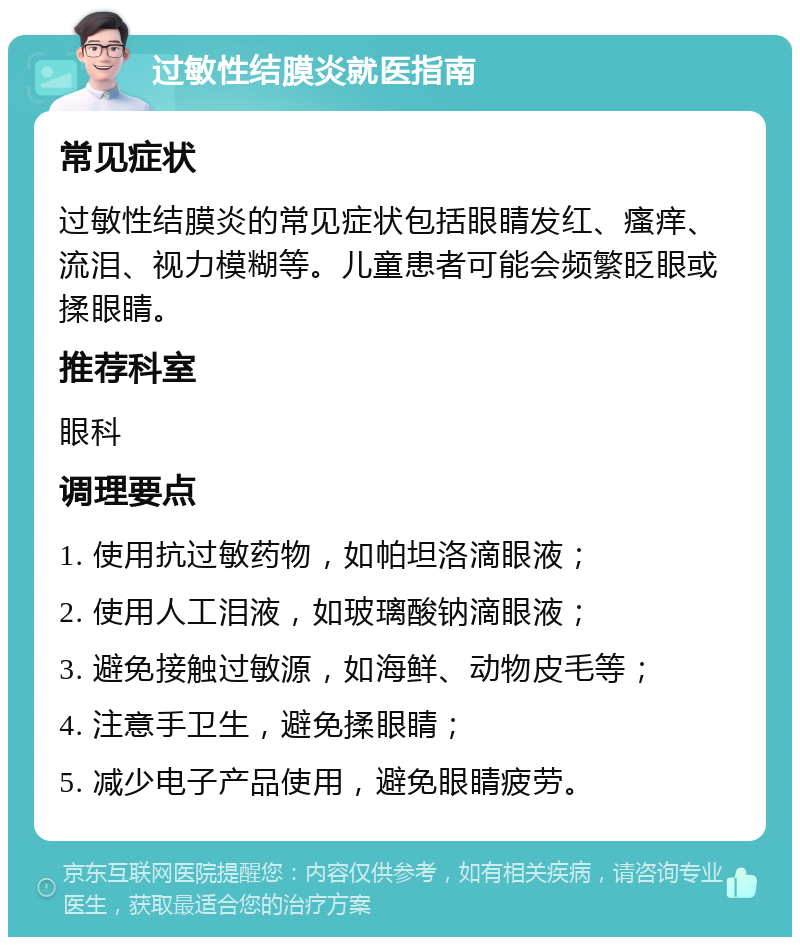 过敏性结膜炎就医指南 常见症状 过敏性结膜炎的常见症状包括眼睛发红、瘙痒、流泪、视力模糊等。儿童患者可能会频繁眨眼或揉眼睛。 推荐科室 眼科 调理要点 1. 使用抗过敏药物，如帕坦洛滴眼液； 2. 使用人工泪液，如玻璃酸钠滴眼液； 3. 避免接触过敏源，如海鲜、动物皮毛等； 4. 注意手卫生，避免揉眼睛； 5. 减少电子产品使用，避免眼睛疲劳。