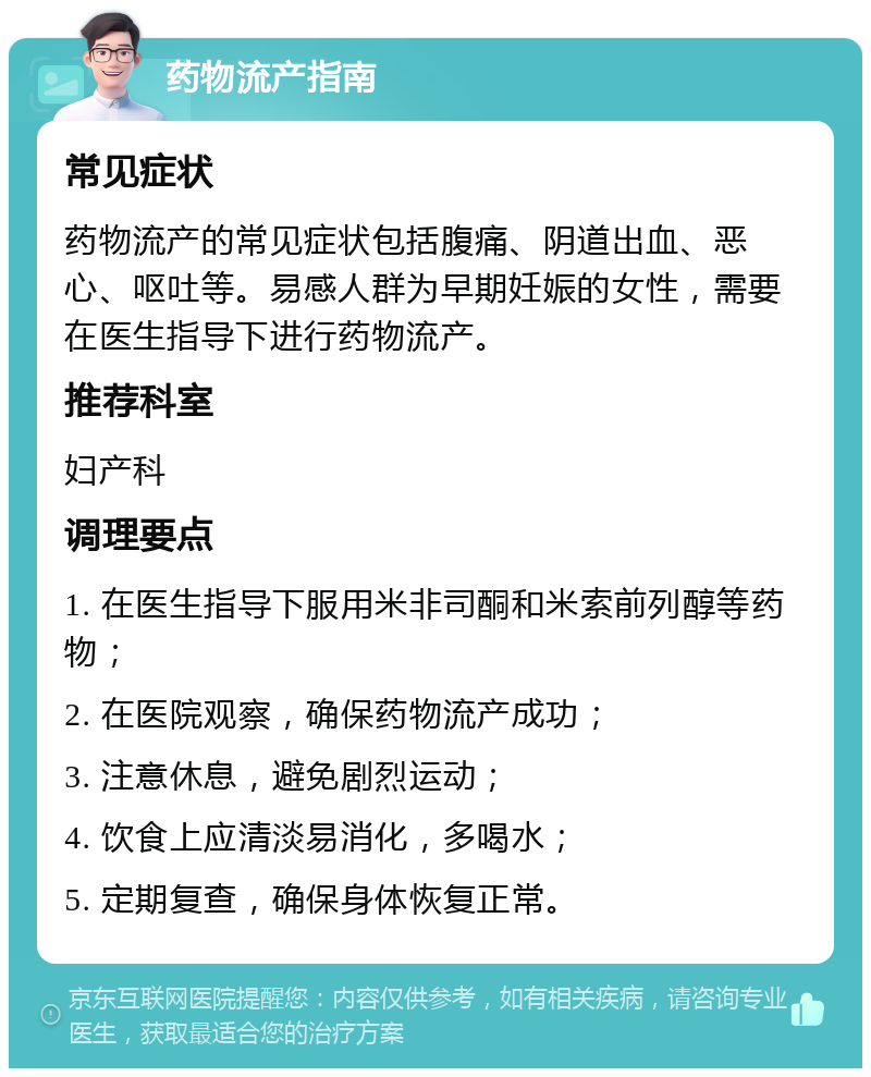 药物流产指南 常见症状 药物流产的常见症状包括腹痛、阴道出血、恶心、呕吐等。易感人群为早期妊娠的女性，需要在医生指导下进行药物流产。 推荐科室 妇产科 调理要点 1. 在医生指导下服用米非司酮和米索前列醇等药物； 2. 在医院观察，确保药物流产成功； 3. 注意休息，避免剧烈运动； 4. 饮食上应清淡易消化，多喝水； 5. 定期复查，确保身体恢复正常。