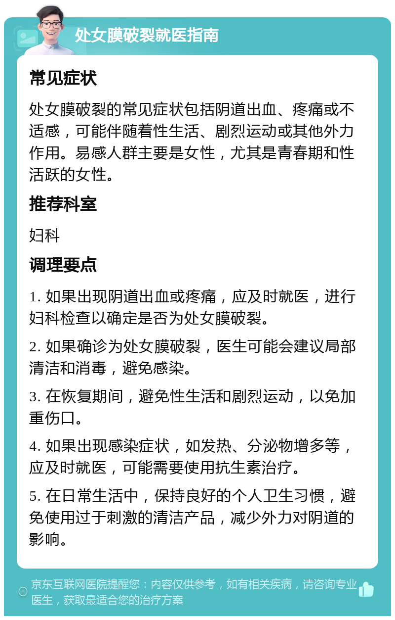 处女膜破裂就医指南 常见症状 处女膜破裂的常见症状包括阴道出血、疼痛或不适感，可能伴随着性生活、剧烈运动或其他外力作用。易感人群主要是女性，尤其是青春期和性活跃的女性。 推荐科室 妇科 调理要点 1. 如果出现阴道出血或疼痛，应及时就医，进行妇科检查以确定是否为处女膜破裂。 2. 如果确诊为处女膜破裂，医生可能会建议局部清洁和消毒，避免感染。 3. 在恢复期间，避免性生活和剧烈运动，以免加重伤口。 4. 如果出现感染症状，如发热、分泌物增多等，应及时就医，可能需要使用抗生素治疗。 5. 在日常生活中，保持良好的个人卫生习惯，避免使用过于刺激的清洁产品，减少外力对阴道的影响。