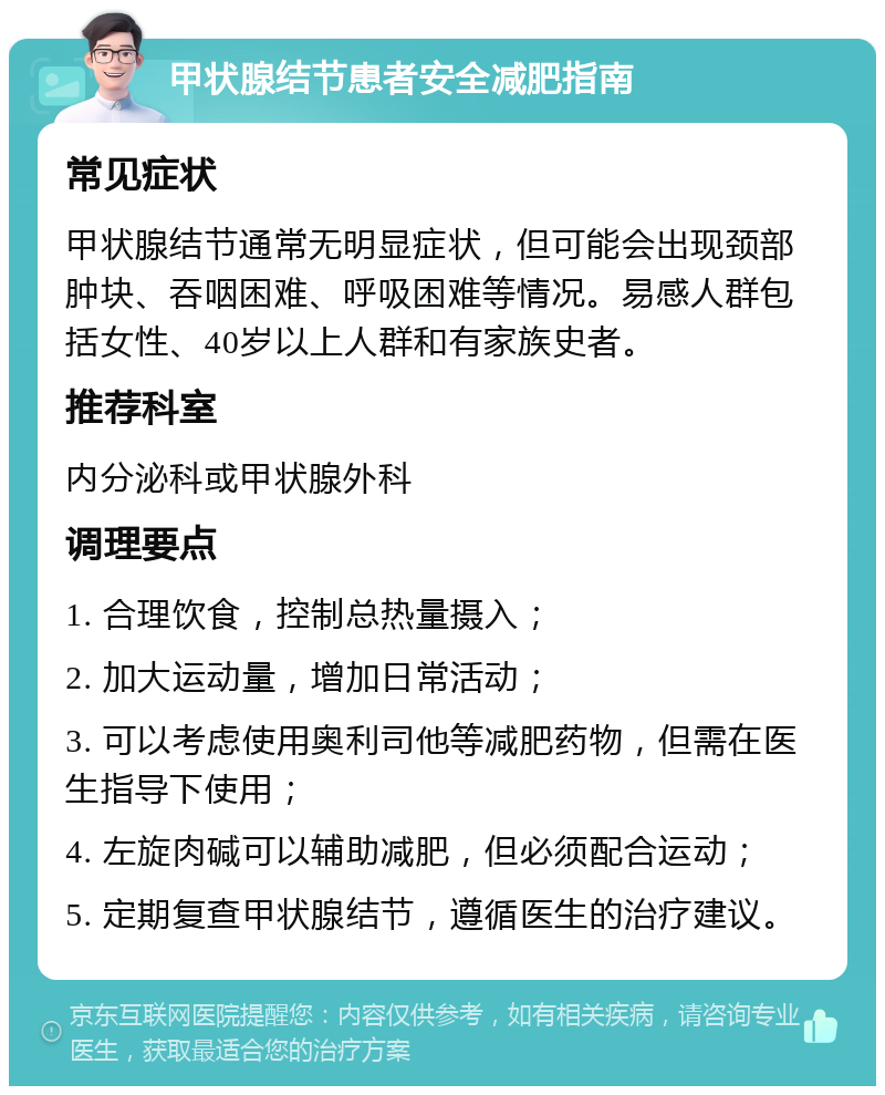 甲状腺结节患者安全减肥指南 常见症状 甲状腺结节通常无明显症状，但可能会出现颈部肿块、吞咽困难、呼吸困难等情况。易感人群包括女性、40岁以上人群和有家族史者。 推荐科室 内分泌科或甲状腺外科 调理要点 1. 合理饮食，控制总热量摄入； 2. 加大运动量，增加日常活动； 3. 可以考虑使用奥利司他等减肥药物，但需在医生指导下使用； 4. 左旋肉碱可以辅助减肥，但必须配合运动； 5. 定期复查甲状腺结节，遵循医生的治疗建议。