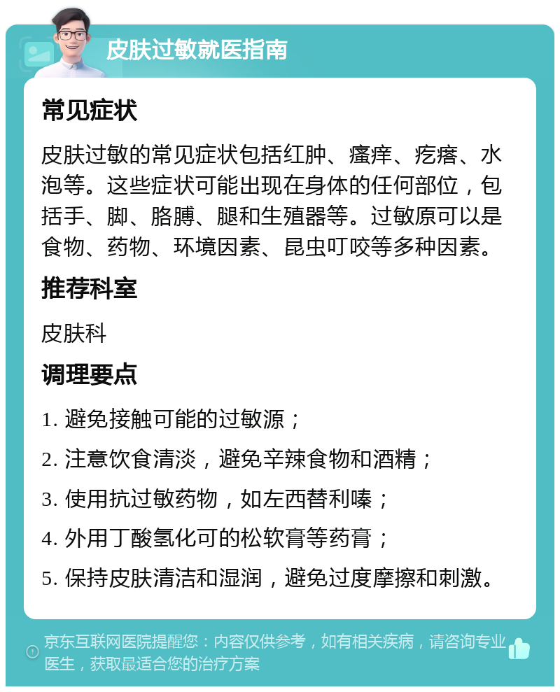 皮肤过敏就医指南 常见症状 皮肤过敏的常见症状包括红肿、瘙痒、疙瘩、水泡等。这些症状可能出现在身体的任何部位，包括手、脚、胳膊、腿和生殖器等。过敏原可以是食物、药物、环境因素、昆虫叮咬等多种因素。 推荐科室 皮肤科 调理要点 1. 避免接触可能的过敏源； 2. 注意饮食清淡，避免辛辣食物和酒精； 3. 使用抗过敏药物，如左西替利嗪； 4. 外用丁酸氢化可的松软膏等药膏； 5. 保持皮肤清洁和湿润，避免过度摩擦和刺激。