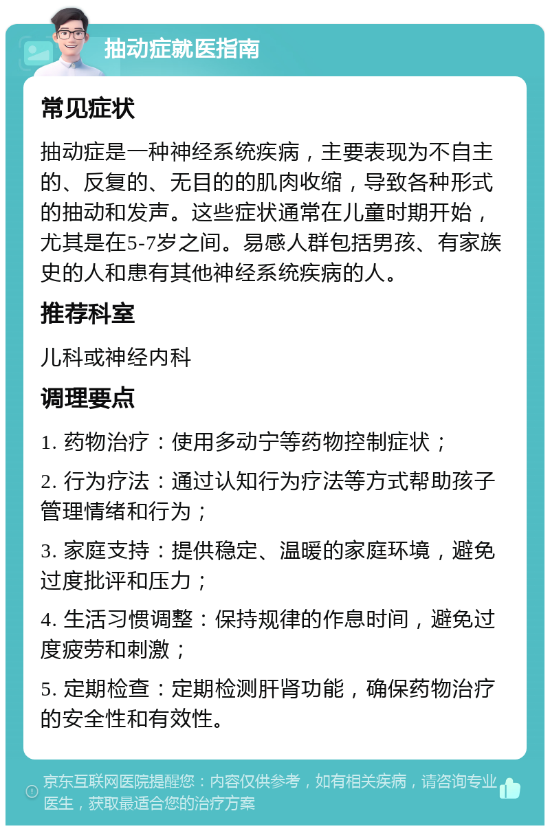 抽动症就医指南 常见症状 抽动症是一种神经系统疾病，主要表现为不自主的、反复的、无目的的肌肉收缩，导致各种形式的抽动和发声。这些症状通常在儿童时期开始，尤其是在5-7岁之间。易感人群包括男孩、有家族史的人和患有其他神经系统疾病的人。 推荐科室 儿科或神经内科 调理要点 1. 药物治疗：使用多动宁等药物控制症状； 2. 行为疗法：通过认知行为疗法等方式帮助孩子管理情绪和行为； 3. 家庭支持：提供稳定、温暖的家庭环境，避免过度批评和压力； 4. 生活习惯调整：保持规律的作息时间，避免过度疲劳和刺激； 5. 定期检查：定期检测肝肾功能，确保药物治疗的安全性和有效性。