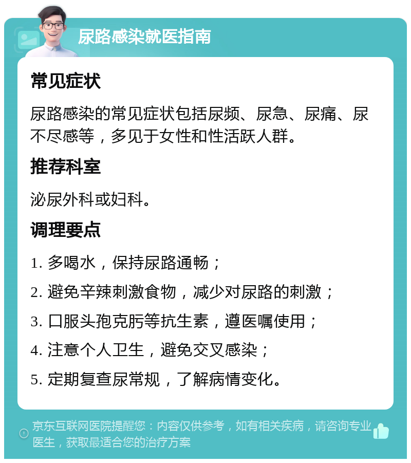 尿路感染就医指南 常见症状 尿路感染的常见症状包括尿频、尿急、尿痛、尿不尽感等，多见于女性和性活跃人群。 推荐科室 泌尿外科或妇科。 调理要点 1. 多喝水，保持尿路通畅； 2. 避免辛辣刺激食物，减少对尿路的刺激； 3. 口服头孢克肟等抗生素，遵医嘱使用； 4. 注意个人卫生，避免交叉感染； 5. 定期复查尿常规，了解病情变化。