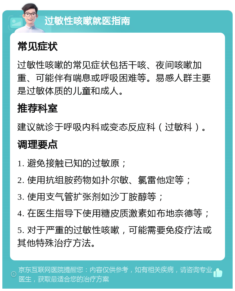 过敏性咳嗽就医指南 常见症状 过敏性咳嗽的常见症状包括干咳、夜间咳嗽加重、可能伴有喘息或呼吸困难等。易感人群主要是过敏体质的儿童和成人。 推荐科室 建议就诊于呼吸内科或变态反应科（过敏科）。 调理要点 1. 避免接触已知的过敏原； 2. 使用抗组胺药物如扑尔敏、氯雷他定等； 3. 使用支气管扩张剂如沙丁胺醇等； 4. 在医生指导下使用糖皮质激素如布地奈德等； 5. 对于严重的过敏性咳嗽，可能需要免疫疗法或其他特殊治疗方法。