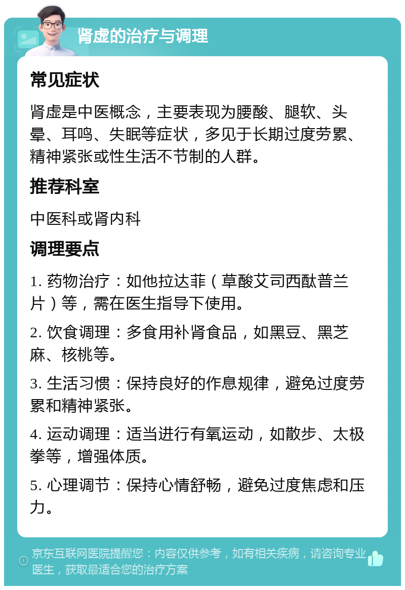 肾虚的治疗与调理 常见症状 肾虚是中医概念，主要表现为腰酸、腿软、头晕、耳鸣、失眠等症状，多见于长期过度劳累、精神紧张或性生活不节制的人群。 推荐科室 中医科或肾内科 调理要点 1. 药物治疗：如他拉达菲（草酸艾司西酞普兰片）等，需在医生指导下使用。 2. 饮食调理：多食用补肾食品，如黑豆、黑芝麻、核桃等。 3. 生活习惯：保持良好的作息规律，避免过度劳累和精神紧张。 4. 运动调理：适当进行有氧运动，如散步、太极拳等，增强体质。 5. 心理调节：保持心情舒畅，避免过度焦虑和压力。