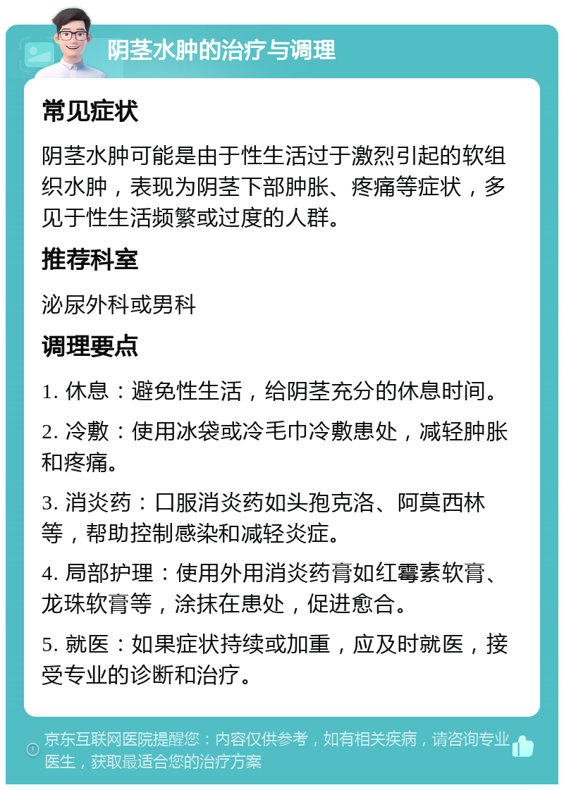 阴茎水肿的治疗与调理 常见症状 阴茎水肿可能是由于性生活过于激烈引起的软组织水肿，表现为阴茎下部肿胀、疼痛等症状，多见于性生活频繁或过度的人群。 推荐科室 泌尿外科或男科 调理要点 1. 休息：避免性生活，给阴茎充分的休息时间。 2. 冷敷：使用冰袋或冷毛巾冷敷患处，减轻肿胀和疼痛。 3. 消炎药：口服消炎药如头孢克洛、阿莫西林等，帮助控制感染和减轻炎症。 4. 局部护理：使用外用消炎药膏如红霉素软膏、龙珠软膏等，涂抹在患处，促进愈合。 5. 就医：如果症状持续或加重，应及时就医，接受专业的诊断和治疗。