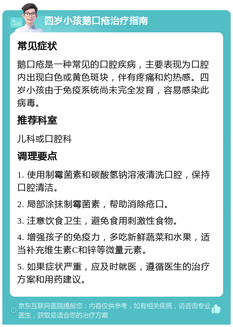 四岁小孩鹅口疮治疗指南 常见症状 鹅口疮是一种常见的口腔疾病，主要表现为口腔内出现白色或黄色斑块，伴有疼痛和灼热感。四岁小孩由于免疫系统尚未完全发育，容易感染此病毒。 推荐科室 儿科或口腔科 调理要点 1. 使用制霉菌素和碳酸氢钠溶液清洗口腔，保持口腔清洁。 2. 局部涂抹制霉菌素，帮助消除疮口。 3. 注意饮食卫生，避免食用刺激性食物。 4. 增强孩子的免疫力，多吃新鲜蔬菜和水果，适当补充维生素C和锌等微量元素。 5. 如果症状严重，应及时就医，遵循医生的治疗方案和用药建议。