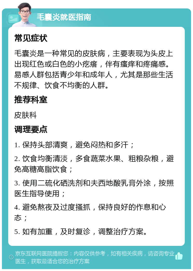 毛囊炎就医指南 常见症状 毛囊炎是一种常见的皮肤病，主要表现为头皮上出现红色或白色的小疙瘩，伴有瘙痒和疼痛感。易感人群包括青少年和成年人，尤其是那些生活不规律、饮食不均衡的人群。 推荐科室 皮肤科 调理要点 1. 保持头部清爽，避免闷热和多汗； 2. 饮食均衡清淡，多食蔬菜水果、粗粮杂粮，避免高糖高脂饮食； 3. 使用二硫化硒洗剂和夫西地酸乳膏外涂，按照医生指导使用； 4. 避免熬夜及过度搔抓，保持良好的作息和心态； 5. 如有加重，及时复诊，调整治疗方案。