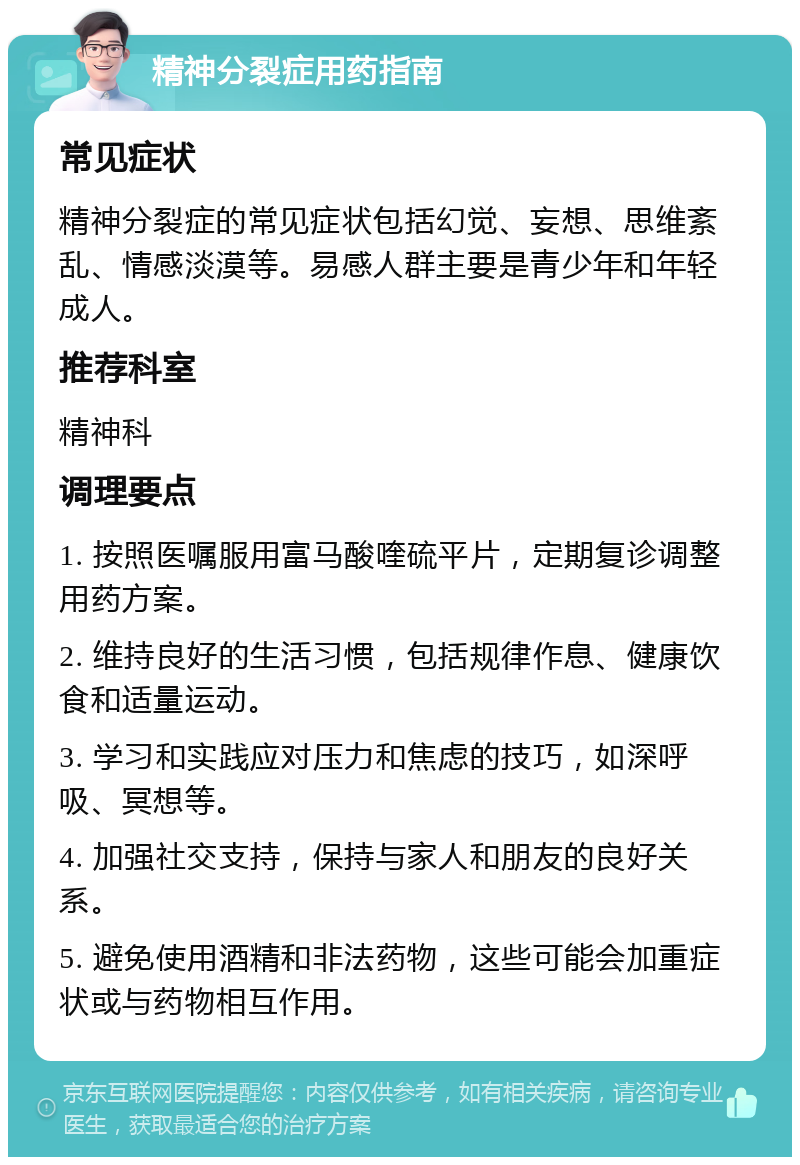 精神分裂症用药指南 常见症状 精神分裂症的常见症状包括幻觉、妄想、思维紊乱、情感淡漠等。易感人群主要是青少年和年轻成人。 推荐科室 精神科 调理要点 1. 按照医嘱服用富马酸喹硫平片，定期复诊调整用药方案。 2. 维持良好的生活习惯，包括规律作息、健康饮食和适量运动。 3. 学习和实践应对压力和焦虑的技巧，如深呼吸、冥想等。 4. 加强社交支持，保持与家人和朋友的良好关系。 5. 避免使用酒精和非法药物，这些可能会加重症状或与药物相互作用。