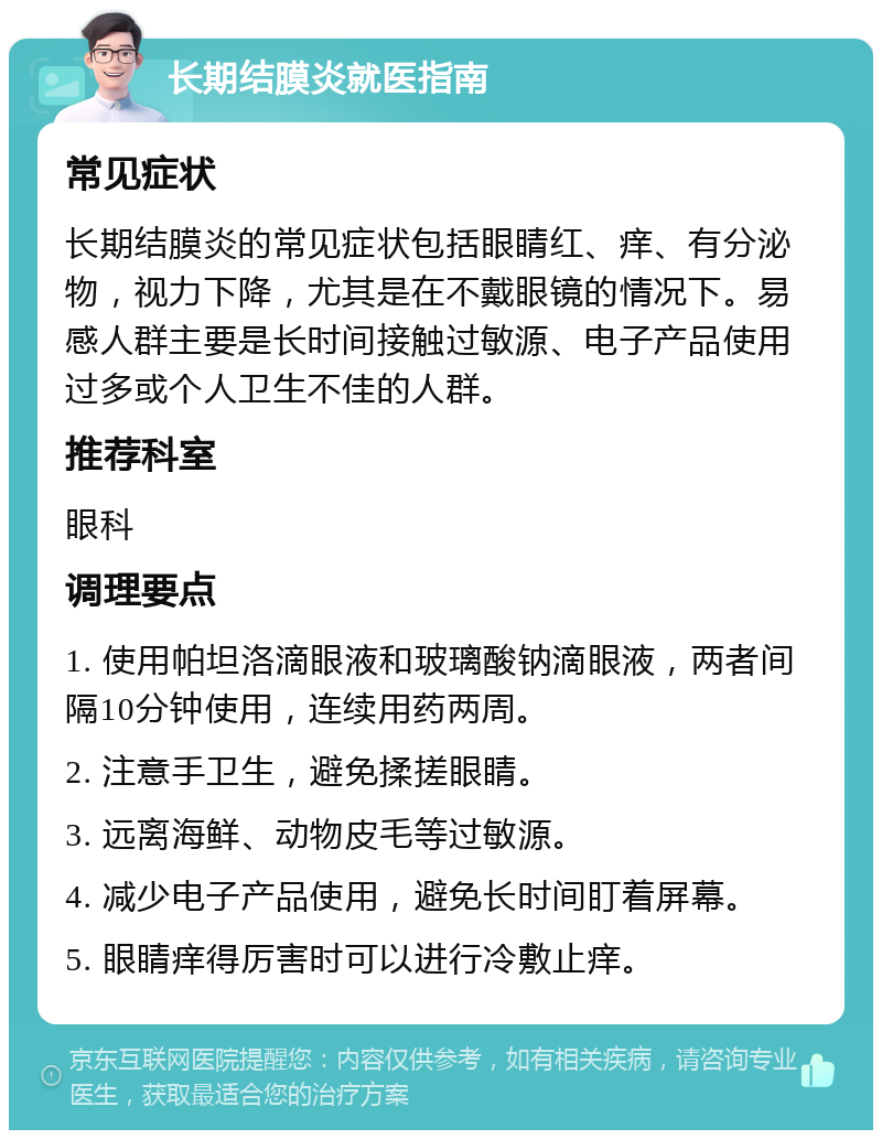 长期结膜炎就医指南 常见症状 长期结膜炎的常见症状包括眼睛红、痒、有分泌物，视力下降，尤其是在不戴眼镜的情况下。易感人群主要是长时间接触过敏源、电子产品使用过多或个人卫生不佳的人群。 推荐科室 眼科 调理要点 1. 使用帕坦洛滴眼液和玻璃酸钠滴眼液，两者间隔10分钟使用，连续用药两周。 2. 注意手卫生，避免揉搓眼睛。 3. 远离海鲜、动物皮毛等过敏源。 4. 减少电子产品使用，避免长时间盯着屏幕。 5. 眼睛痒得厉害时可以进行冷敷止痒。