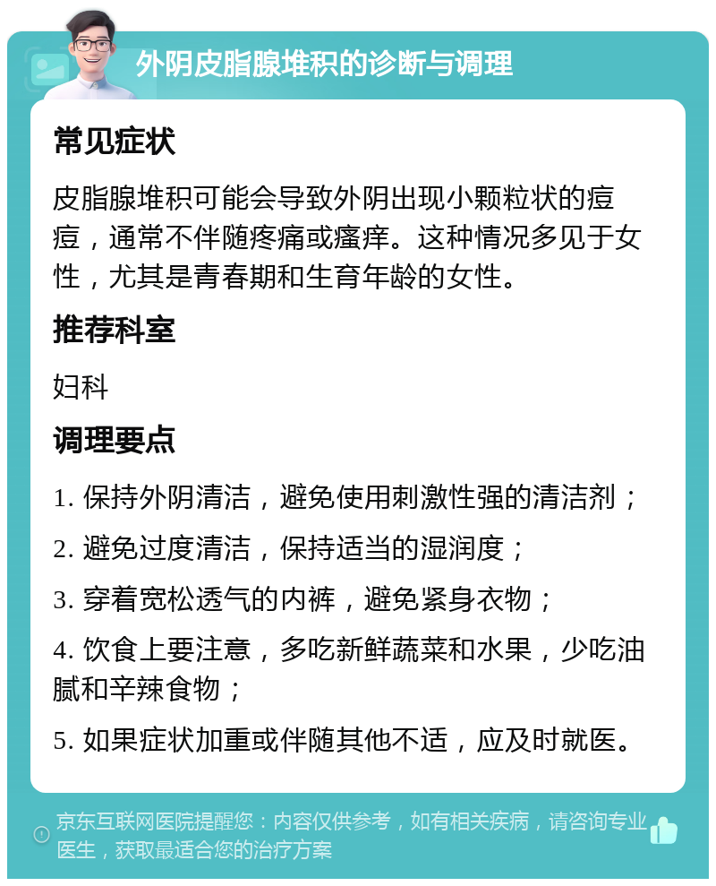 外阴皮脂腺堆积的诊断与调理 常见症状 皮脂腺堆积可能会导致外阴出现小颗粒状的痘痘，通常不伴随疼痛或瘙痒。这种情况多见于女性，尤其是青春期和生育年龄的女性。 推荐科室 妇科 调理要点 1. 保持外阴清洁，避免使用刺激性强的清洁剂； 2. 避免过度清洁，保持适当的湿润度； 3. 穿着宽松透气的内裤，避免紧身衣物； 4. 饮食上要注意，多吃新鲜蔬菜和水果，少吃油腻和辛辣食物； 5. 如果症状加重或伴随其他不适，应及时就医。