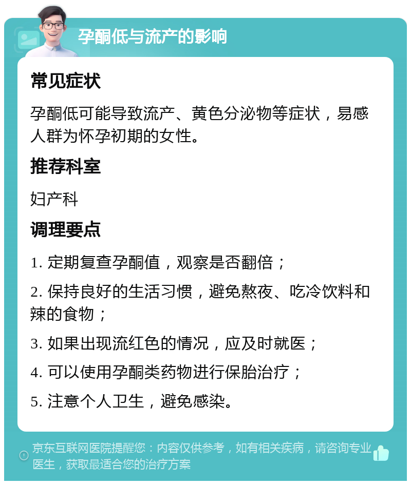 孕酮低与流产的影响 常见症状 孕酮低可能导致流产、黄色分泌物等症状，易感人群为怀孕初期的女性。 推荐科室 妇产科 调理要点 1. 定期复查孕酮值，观察是否翻倍； 2. 保持良好的生活习惯，避免熬夜、吃冷饮料和辣的食物； 3. 如果出现流红色的情况，应及时就医； 4. 可以使用孕酮类药物进行保胎治疗； 5. 注意个人卫生，避免感染。