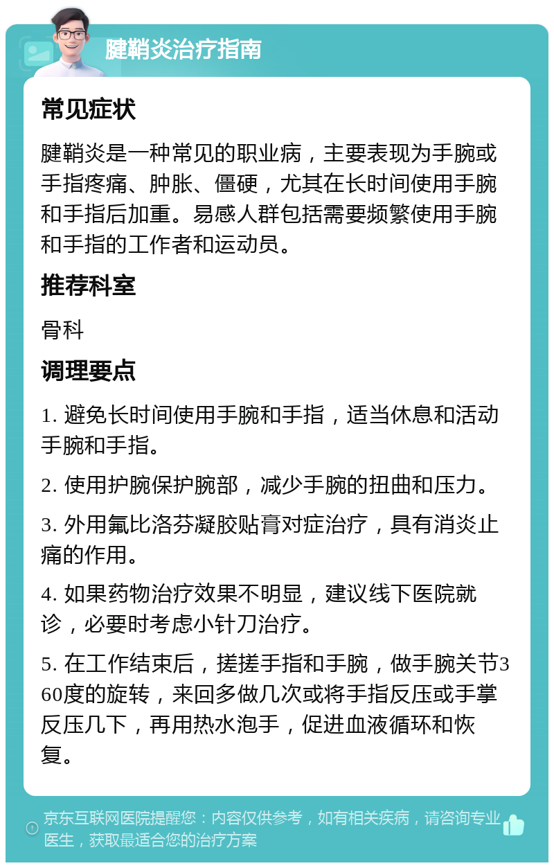 腱鞘炎治疗指南 常见症状 腱鞘炎是一种常见的职业病，主要表现为手腕或手指疼痛、肿胀、僵硬，尤其在长时间使用手腕和手指后加重。易感人群包括需要频繁使用手腕和手指的工作者和运动员。 推荐科室 骨科 调理要点 1. 避免长时间使用手腕和手指，适当休息和活动手腕和手指。 2. 使用护腕保护腕部，减少手腕的扭曲和压力。 3. 外用氟比洛芬凝胶贴膏对症治疗，具有消炎止痛的作用。 4. 如果药物治疗效果不明显，建议线下医院就诊，必要时考虑小针刀治疗。 5. 在工作结束后，搓搓手指和手腕，做手腕关节360度的旋转，来回多做几次或将手指反压或手掌反压几下，再用热水泡手，促进血液循环和恢复。