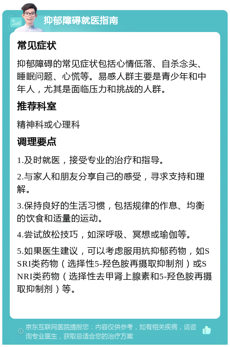 抑郁障碍就医指南 常见症状 抑郁障碍的常见症状包括心情低落、自杀念头、睡眠问题、心慌等。易感人群主要是青少年和中年人，尤其是面临压力和挑战的人群。 推荐科室 精神科或心理科 调理要点 1.及时就医，接受专业的治疗和指导。 2.与家人和朋友分享自己的感受，寻求支持和理解。 3.保持良好的生活习惯，包括规律的作息、均衡的饮食和适量的运动。 4.尝试放松技巧，如深呼吸、冥想或瑜伽等。 5.如果医生建议，可以考虑服用抗抑郁药物，如SSRI类药物（选择性5-羟色胺再摄取抑制剂）或SNRI类药物（选择性去甲肾上腺素和5-羟色胺再摄取抑制剂）等。