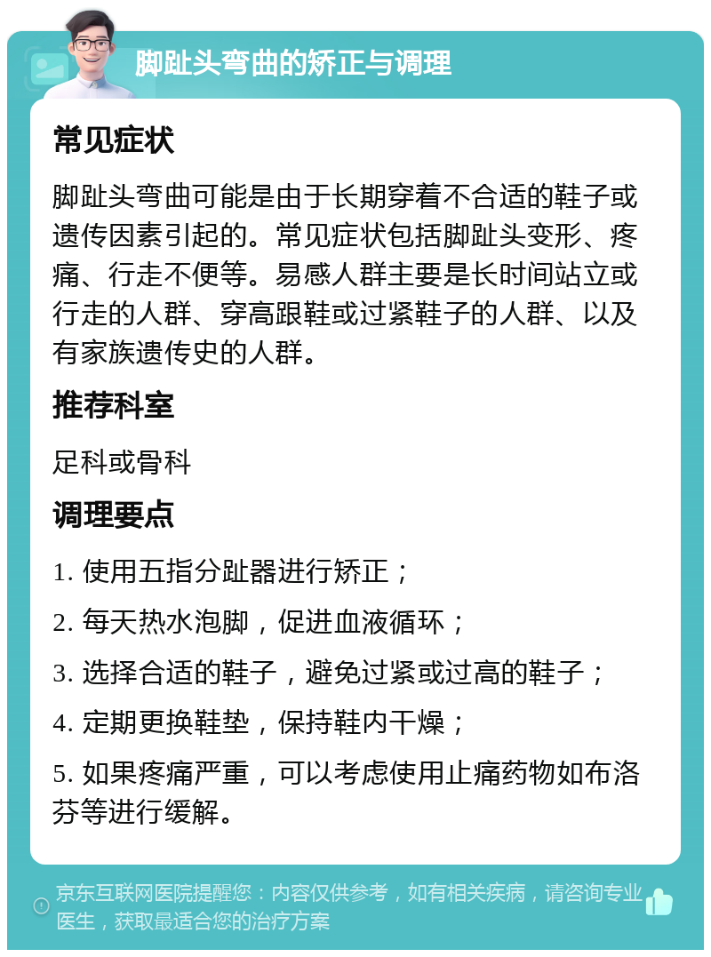 脚趾头弯曲的矫正与调理 常见症状 脚趾头弯曲可能是由于长期穿着不合适的鞋子或遗传因素引起的。常见症状包括脚趾头变形、疼痛、行走不便等。易感人群主要是长时间站立或行走的人群、穿高跟鞋或过紧鞋子的人群、以及有家族遗传史的人群。 推荐科室 足科或骨科 调理要点 1. 使用五指分趾器进行矫正； 2. 每天热水泡脚，促进血液循环； 3. 选择合适的鞋子，避免过紧或过高的鞋子； 4. 定期更换鞋垫，保持鞋内干燥； 5. 如果疼痛严重，可以考虑使用止痛药物如布洛芬等进行缓解。