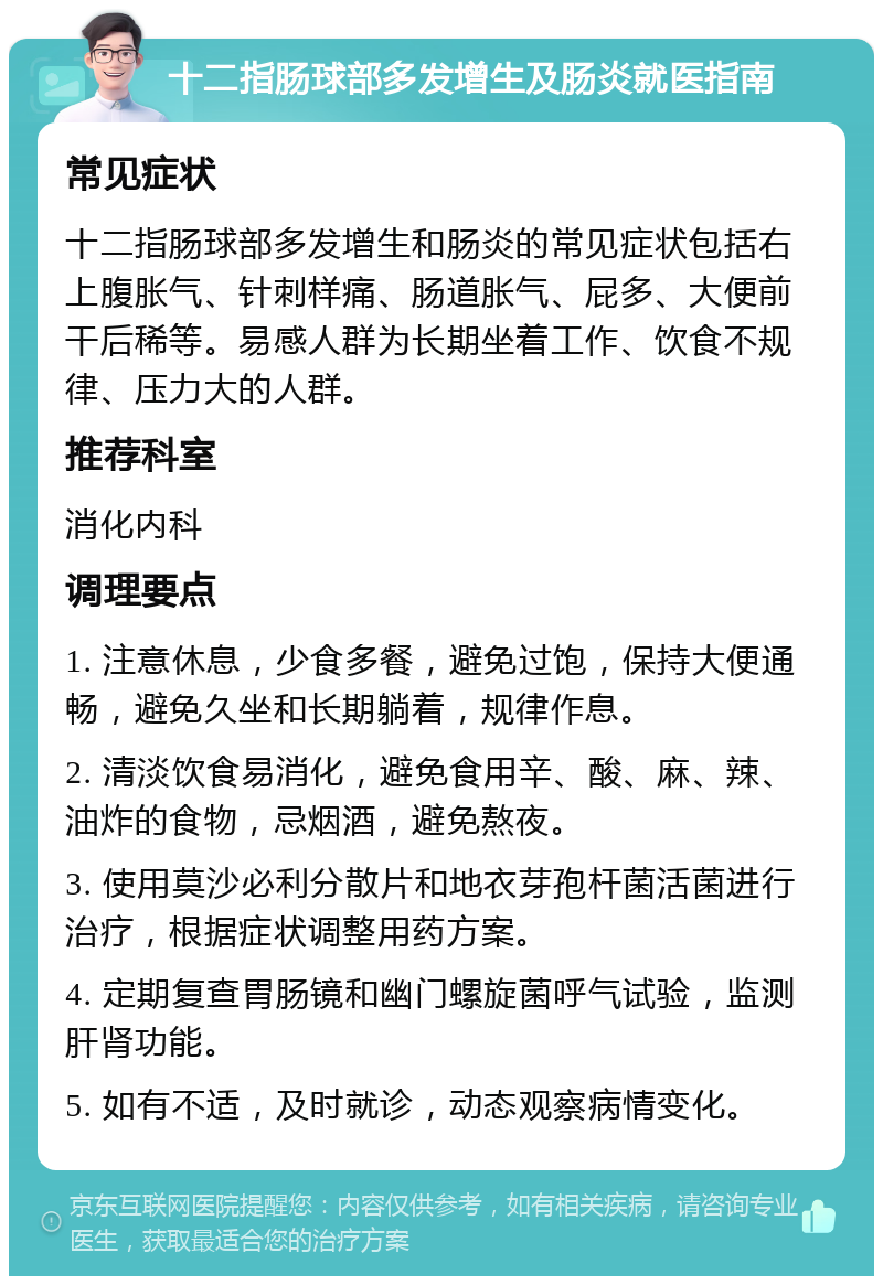 十二指肠球部多发增生及肠炎就医指南 常见症状 十二指肠球部多发增生和肠炎的常见症状包括右上腹胀气、针刺样痛、肠道胀气、屁多、大便前干后稀等。易感人群为长期坐着工作、饮食不规律、压力大的人群。 推荐科室 消化内科 调理要点 1. 注意休息，少食多餐，避免过饱，保持大便通畅，避免久坐和长期躺着，规律作息。 2. 清淡饮食易消化，避免食用辛、酸、麻、辣、油炸的食物，忌烟酒，避免熬夜。 3. 使用莫沙必利分散片和地衣芽孢杆菌活菌进行治疗，根据症状调整用药方案。 4. 定期复查胃肠镜和幽门螺旋菌呼气试验，监测肝肾功能。 5. 如有不适，及时就诊，动态观察病情变化。