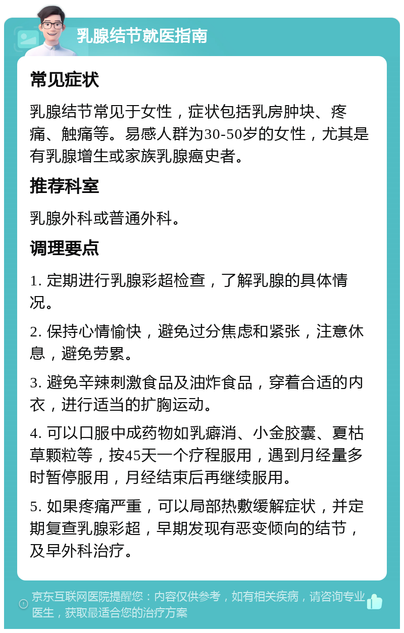 乳腺结节就医指南 常见症状 乳腺结节常见于女性，症状包括乳房肿块、疼痛、触痛等。易感人群为30-50岁的女性，尤其是有乳腺增生或家族乳腺癌史者。 推荐科室 乳腺外科或普通外科。 调理要点 1. 定期进行乳腺彩超检查，了解乳腺的具体情况。 2. 保持心情愉快，避免过分焦虑和紧张，注意休息，避免劳累。 3. 避免辛辣刺激食品及油炸食品，穿着合适的内衣，进行适当的扩胸运动。 4. 可以口服中成药物如乳癖消、小金胶囊、夏枯草颗粒等，按45天一个疗程服用，遇到月经量多时暂停服用，月经结束后再继续服用。 5. 如果疼痛严重，可以局部热敷缓解症状，并定期复查乳腺彩超，早期发现有恶变倾向的结节，及早外科治疗。