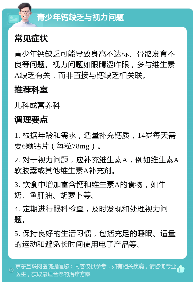 青少年钙缺乏与视力问题 常见症状 青少年钙缺乏可能导致身高不达标、骨骼发育不良等问题。视力问题如眼睛涩咋眼，多与维生素A缺乏有关，而非直接与钙缺乏相关联。 推荐科室 儿科或营养科 调理要点 1. 根据年龄和需求，适量补充钙质，14岁每天需要6颗钙片（每粒78mg）。 2. 对于视力问题，应补充维生素A，例如维生素A软胶囊或其他维生素A补充剂。 3. 饮食中增加富含钙和维生素A的食物，如牛奶、鱼肝油、胡萝卜等。 4. 定期进行眼科检查，及时发现和处理视力问题。 5. 保持良好的生活习惯，包括充足的睡眠、适量的运动和避免长时间使用电子产品等。