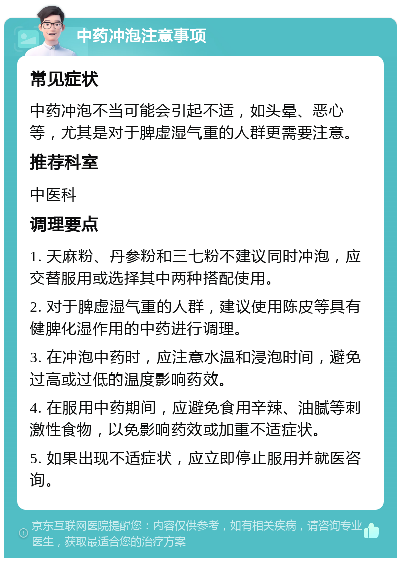 中药冲泡注意事项 常见症状 中药冲泡不当可能会引起不适，如头晕、恶心等，尤其是对于脾虚湿气重的人群更需要注意。 推荐科室 中医科 调理要点 1. 天麻粉、丹参粉和三七粉不建议同时冲泡，应交替服用或选择其中两种搭配使用。 2. 对于脾虚湿气重的人群，建议使用陈皮等具有健脾化湿作用的中药进行调理。 3. 在冲泡中药时，应注意水温和浸泡时间，避免过高或过低的温度影响药效。 4. 在服用中药期间，应避免食用辛辣、油腻等刺激性食物，以免影响药效或加重不适症状。 5. 如果出现不适症状，应立即停止服用并就医咨询。