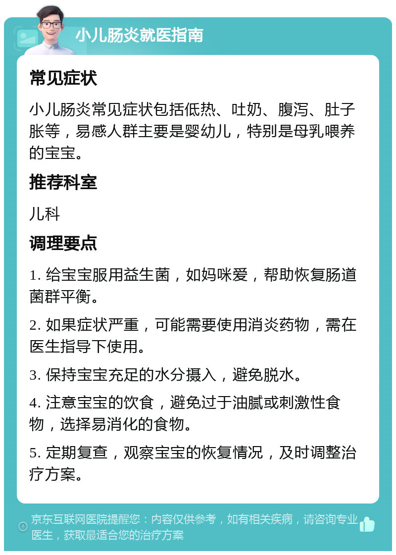 小儿肠炎就医指南 常见症状 小儿肠炎常见症状包括低热、吐奶、腹泻、肚子胀等，易感人群主要是婴幼儿，特别是母乳喂养的宝宝。 推荐科室 儿科 调理要点 1. 给宝宝服用益生菌，如妈咪爱，帮助恢复肠道菌群平衡。 2. 如果症状严重，可能需要使用消炎药物，需在医生指导下使用。 3. 保持宝宝充足的水分摄入，避免脱水。 4. 注意宝宝的饮食，避免过于油腻或刺激性食物，选择易消化的食物。 5. 定期复查，观察宝宝的恢复情况，及时调整治疗方案。