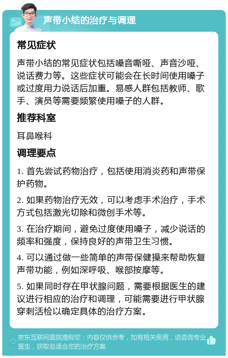 声带小结的治疗与调理 常见症状 声带小结的常见症状包括嗓音嘶哑、声音沙哑、说话费力等。这些症状可能会在长时间使用嗓子或过度用力说话后加重。易感人群包括教师、歌手、演员等需要频繁使用嗓子的人群。 推荐科室 耳鼻喉科 调理要点 1. 首先尝试药物治疗，包括使用消炎药和声带保护药物。 2. 如果药物治疗无效，可以考虑手术治疗，手术方式包括激光切除和微创手术等。 3. 在治疗期间，避免过度使用嗓子，减少说话的频率和强度，保持良好的声带卫生习惯。 4. 可以通过做一些简单的声带保健操来帮助恢复声带功能，例如深呼吸、喉部按摩等。 5. 如果同时存在甲状腺问题，需要根据医生的建议进行相应的治疗和调理，可能需要进行甲状腺穿刺活检以确定具体的治疗方案。