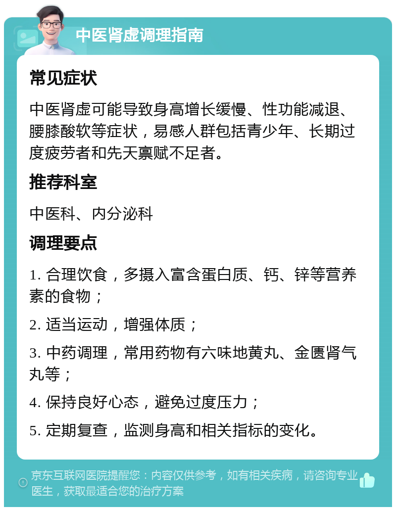 中医肾虚调理指南 常见症状 中医肾虚可能导致身高增长缓慢、性功能减退、腰膝酸软等症状，易感人群包括青少年、长期过度疲劳者和先天禀赋不足者。 推荐科室 中医科、内分泌科 调理要点 1. 合理饮食，多摄入富含蛋白质、钙、锌等营养素的食物； 2. 适当运动，增强体质； 3. 中药调理，常用药物有六味地黄丸、金匮肾气丸等； 4. 保持良好心态，避免过度压力； 5. 定期复查，监测身高和相关指标的变化。