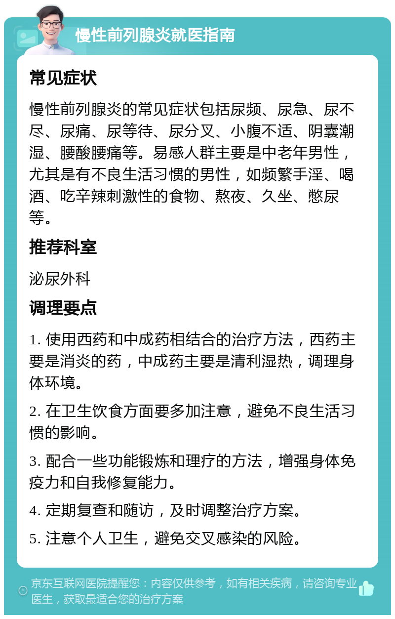 慢性前列腺炎就医指南 常见症状 慢性前列腺炎的常见症状包括尿频、尿急、尿不尽、尿痛、尿等待、尿分叉、小腹不适、阴囊潮湿、腰酸腰痛等。易感人群主要是中老年男性，尤其是有不良生活习惯的男性，如频繁手淫、喝酒、吃辛辣刺激性的食物、熬夜、久坐、憋尿等。 推荐科室 泌尿外科 调理要点 1. 使用西药和中成药相结合的治疗方法，西药主要是消炎的药，中成药主要是清利湿热，调理身体环境。 2. 在卫生饮食方面要多加注意，避免不良生活习惯的影响。 3. 配合一些功能锻炼和理疗的方法，增强身体免疫力和自我修复能力。 4. 定期复查和随访，及时调整治疗方案。 5. 注意个人卫生，避免交叉感染的风险。