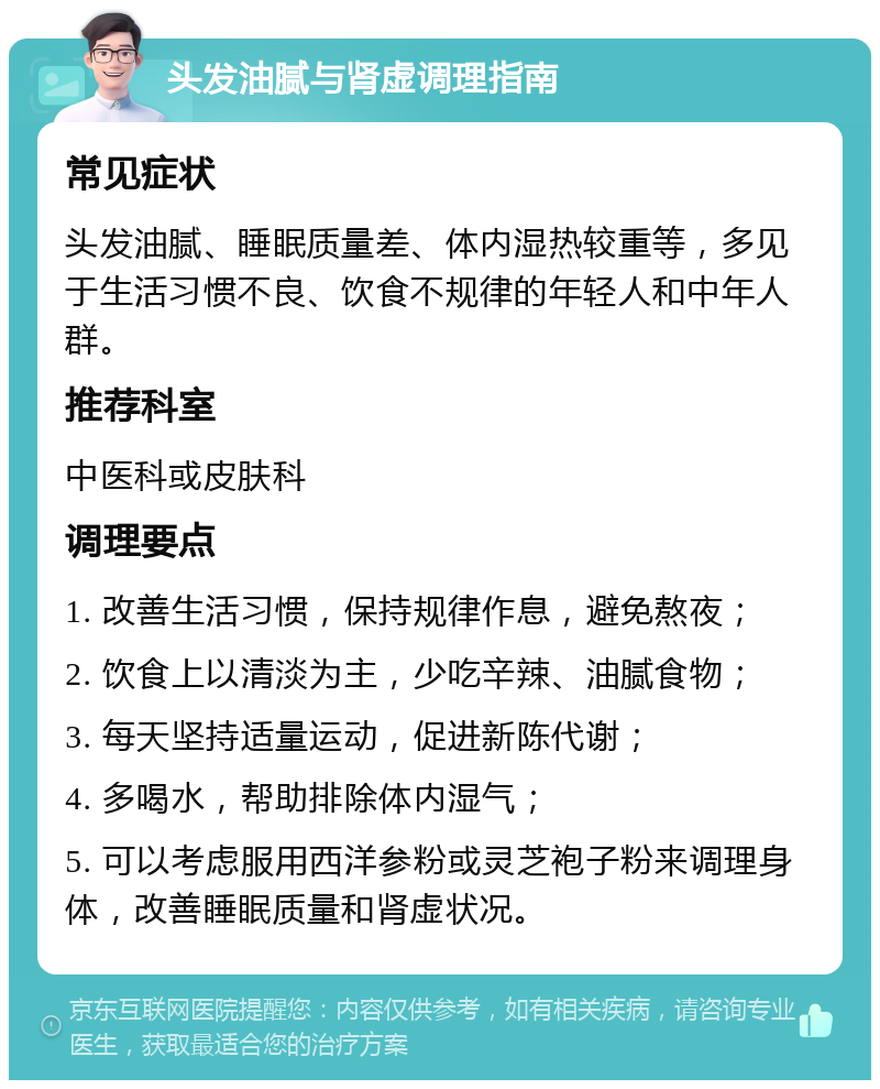 头发油腻与肾虚调理指南 常见症状 头发油腻、睡眠质量差、体内湿热较重等，多见于生活习惯不良、饮食不规律的年轻人和中年人群。 推荐科室 中医科或皮肤科 调理要点 1. 改善生活习惯，保持规律作息，避免熬夜； 2. 饮食上以清淡为主，少吃辛辣、油腻食物； 3. 每天坚持适量运动，促进新陈代谢； 4. 多喝水，帮助排除体内湿气； 5. 可以考虑服用西洋参粉或灵芝袍子粉来调理身体，改善睡眠质量和肾虚状况。