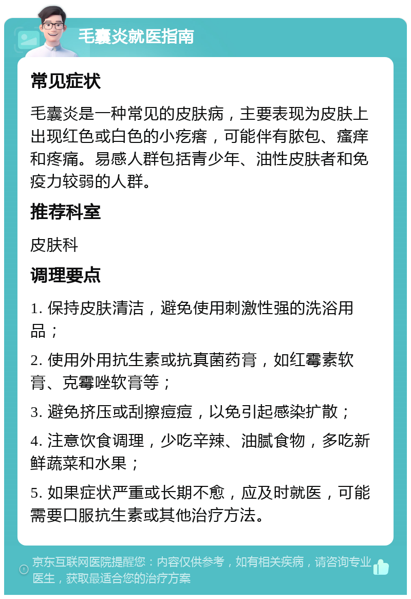 毛囊炎就医指南 常见症状 毛囊炎是一种常见的皮肤病，主要表现为皮肤上出现红色或白色的小疙瘩，可能伴有脓包、瘙痒和疼痛。易感人群包括青少年、油性皮肤者和免疫力较弱的人群。 推荐科室 皮肤科 调理要点 1. 保持皮肤清洁，避免使用刺激性强的洗浴用品； 2. 使用外用抗生素或抗真菌药膏，如红霉素软膏、克霉唑软膏等； 3. 避免挤压或刮擦痘痘，以免引起感染扩散； 4. 注意饮食调理，少吃辛辣、油腻食物，多吃新鲜蔬菜和水果； 5. 如果症状严重或长期不愈，应及时就医，可能需要口服抗生素或其他治疗方法。