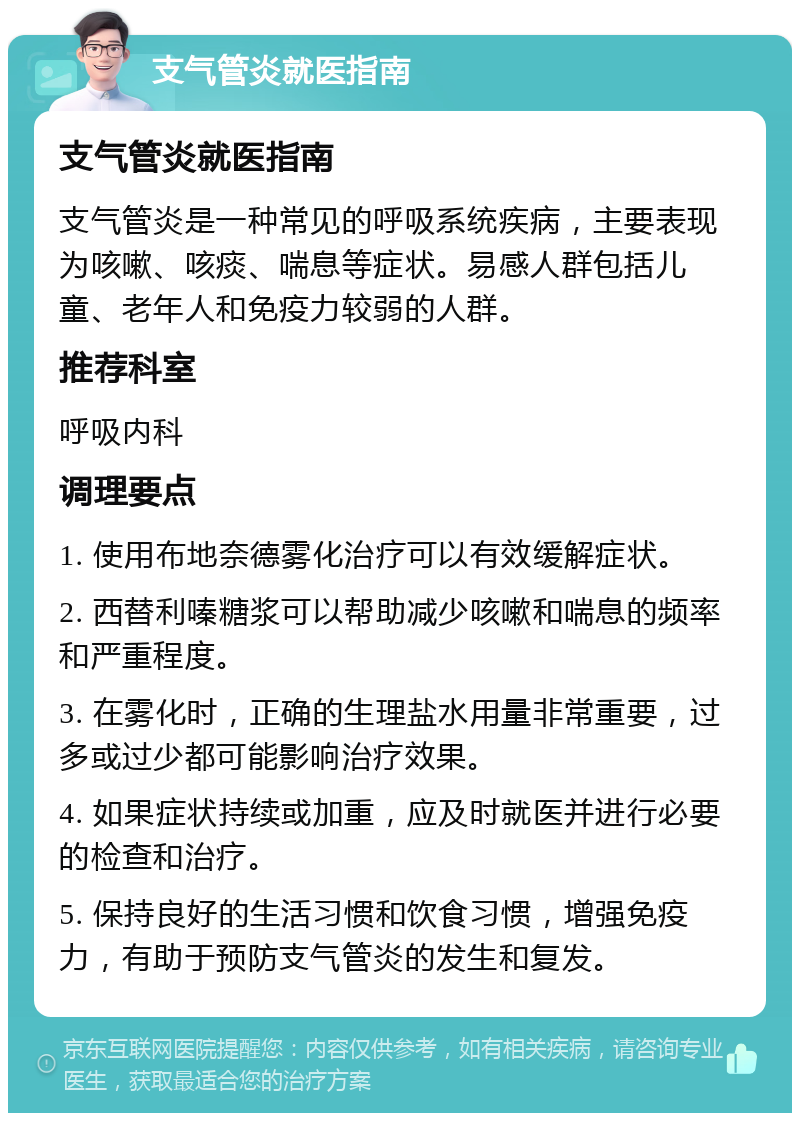 支气管炎就医指南 支气管炎就医指南 支气管炎是一种常见的呼吸系统疾病，主要表现为咳嗽、咳痰、喘息等症状。易感人群包括儿童、老年人和免疫力较弱的人群。 推荐科室 呼吸内科 调理要点 1. 使用布地奈德雾化治疗可以有效缓解症状。 2. 西替利嗪糖浆可以帮助减少咳嗽和喘息的频率和严重程度。 3. 在雾化时，正确的生理盐水用量非常重要，过多或过少都可能影响治疗效果。 4. 如果症状持续或加重，应及时就医并进行必要的检查和治疗。 5. 保持良好的生活习惯和饮食习惯，增强免疫力，有助于预防支气管炎的发生和复发。