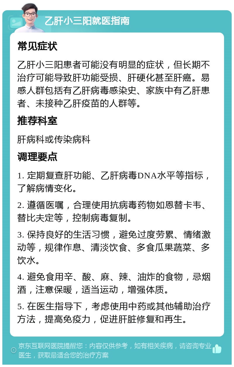 乙肝小三阳就医指南 常见症状 乙肝小三阳患者可能没有明显的症状，但长期不治疗可能导致肝功能受损、肝硬化甚至肝癌。易感人群包括有乙肝病毒感染史、家族中有乙肝患者、未接种乙肝疫苗的人群等。 推荐科室 肝病科或传染病科 调理要点 1. 定期复查肝功能、乙肝病毒DNA水平等指标，了解病情变化。 2. 遵循医嘱，合理使用抗病毒药物如恩替卡韦、替比夫定等，控制病毒复制。 3. 保持良好的生活习惯，避免过度劳累、情绪激动等，规律作息、清淡饮食、多食瓜果蔬菜、多饮水。 4. 避免食用辛、酸、麻、辣、油炸的食物，忌烟酒，注意保暖，适当运动，增强体质。 5. 在医生指导下，考虑使用中药或其他辅助治疗方法，提高免疫力，促进肝脏修复和再生。