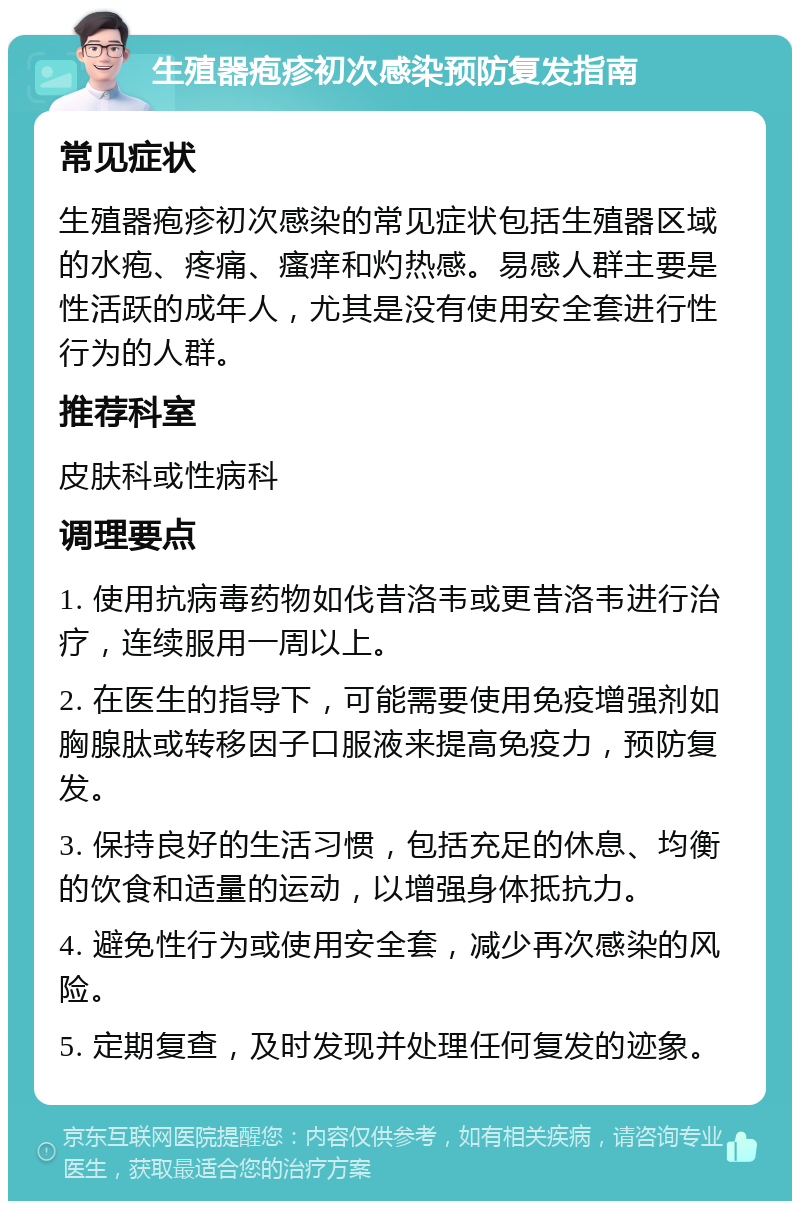 生殖器疱疹初次感染预防复发指南 常见症状 生殖器疱疹初次感染的常见症状包括生殖器区域的水疱、疼痛、瘙痒和灼热感。易感人群主要是性活跃的成年人，尤其是没有使用安全套进行性行为的人群。 推荐科室 皮肤科或性病科 调理要点 1. 使用抗病毒药物如伐昔洛韦或更昔洛韦进行治疗，连续服用一周以上。 2. 在医生的指导下，可能需要使用免疫增强剂如胸腺肽或转移因子口服液来提高免疫力，预防复发。 3. 保持良好的生活习惯，包括充足的休息、均衡的饮食和适量的运动，以增强身体抵抗力。 4. 避免性行为或使用安全套，减少再次感染的风险。 5. 定期复查，及时发现并处理任何复发的迹象。