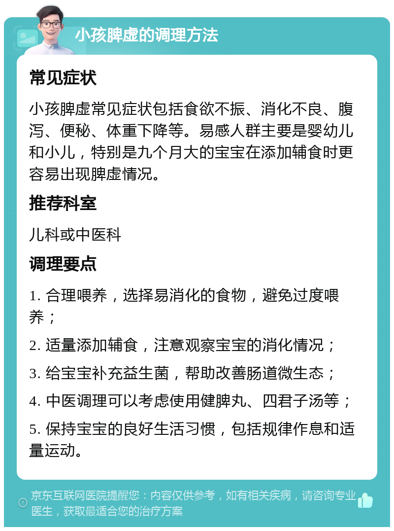 小孩脾虚的调理方法 常见症状 小孩脾虚常见症状包括食欲不振、消化不良、腹泻、便秘、体重下降等。易感人群主要是婴幼儿和小儿，特别是九个月大的宝宝在添加辅食时更容易出现脾虚情况。 推荐科室 儿科或中医科 调理要点 1. 合理喂养，选择易消化的食物，避免过度喂养； 2. 适量添加辅食，注意观察宝宝的消化情况； 3. 给宝宝补充益生菌，帮助改善肠道微生态； 4. 中医调理可以考虑使用健脾丸、四君子汤等； 5. 保持宝宝的良好生活习惯，包括规律作息和适量运动。